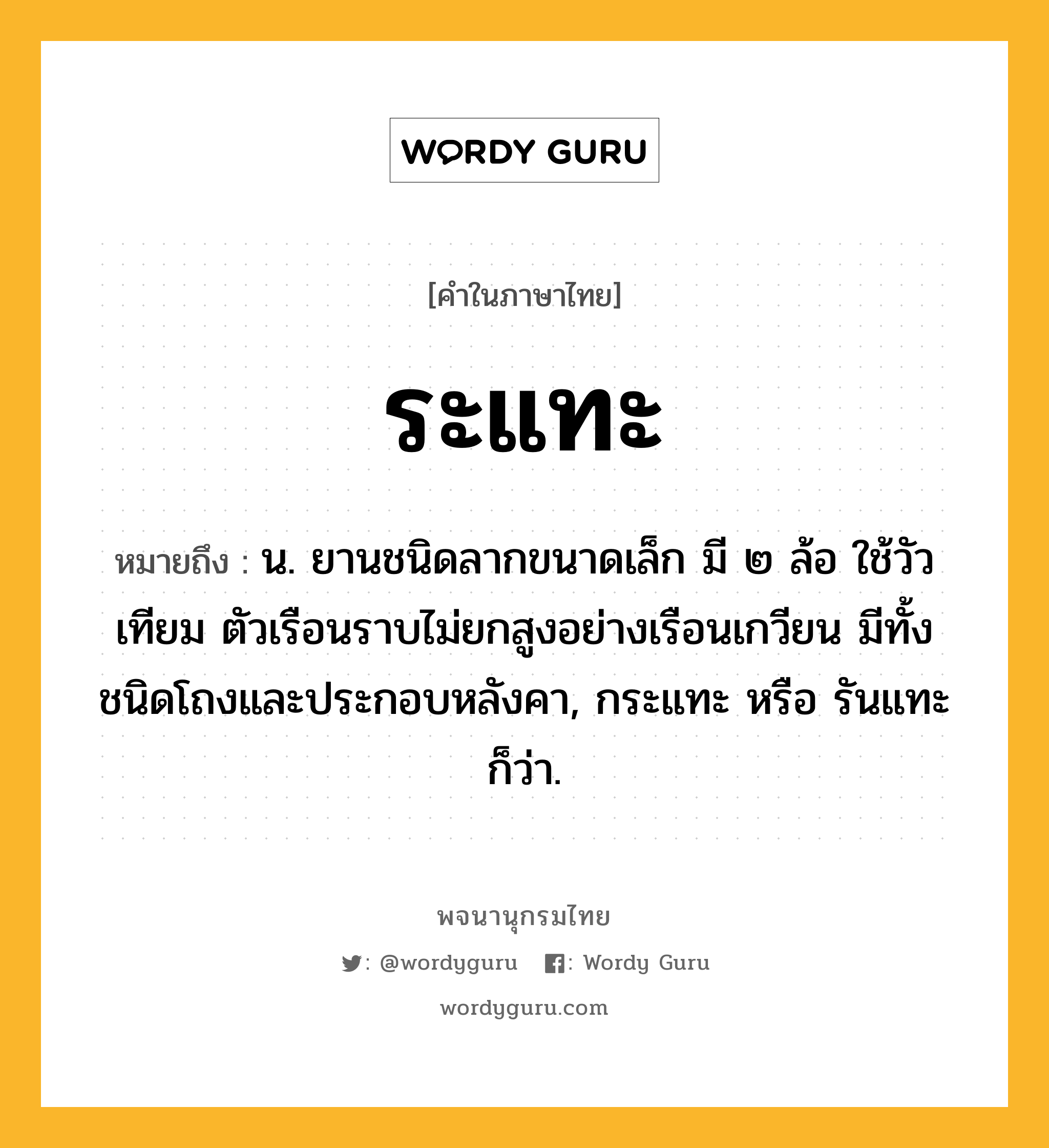 ระแทะ ความหมาย หมายถึงอะไร?, คำในภาษาไทย ระแทะ หมายถึง น. ยานชนิดลากขนาดเล็ก มี ๒ ล้อ ใช้วัวเทียม ตัวเรือนราบไม่ยกสูงอย่างเรือนเกวียน มีทั้งชนิดโถงและประกอบหลังคา, กระแทะ หรือ รันแทะ ก็ว่า.