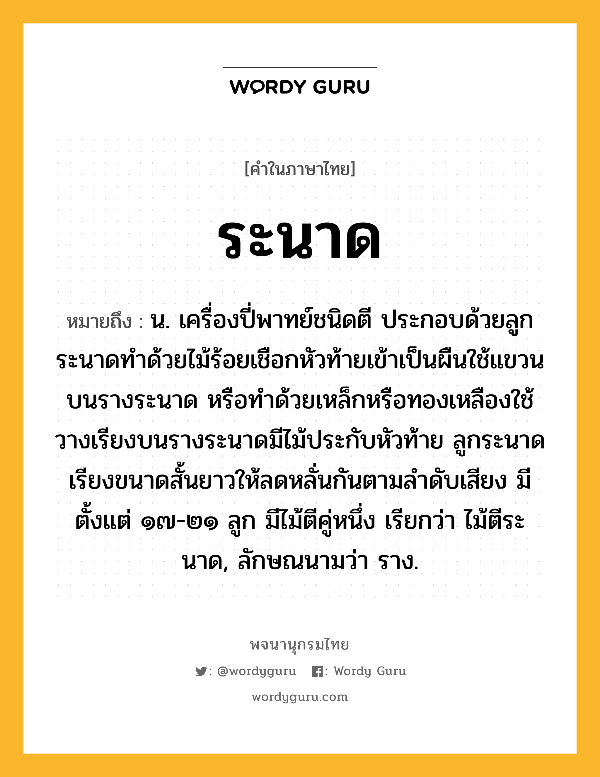 ระนาด ความหมาย หมายถึงอะไร?, คำในภาษาไทย ระนาด หมายถึง น. เครื่องปี่พาทย์ชนิดตี ประกอบด้วยลูกระนาดทำด้วยไม้ร้อยเชือกหัวท้ายเข้าเป็นผืนใช้แขวนบนรางระนาด หรือทำด้วยเหล็กหรือทองเหลืองใช้วางเรียงบนรางระนาดมีไม้ประกับหัวท้าย ลูกระนาดเรียงขนาดสั้นยาวให้ลดหลั่นกันตามลำดับเสียง มีตั้งแต่ ๑๗-๒๑ ลูก มีไม้ตีคู่หนึ่ง เรียกว่า ไม้ตีระนาด, ลักษณนามว่า ราง.