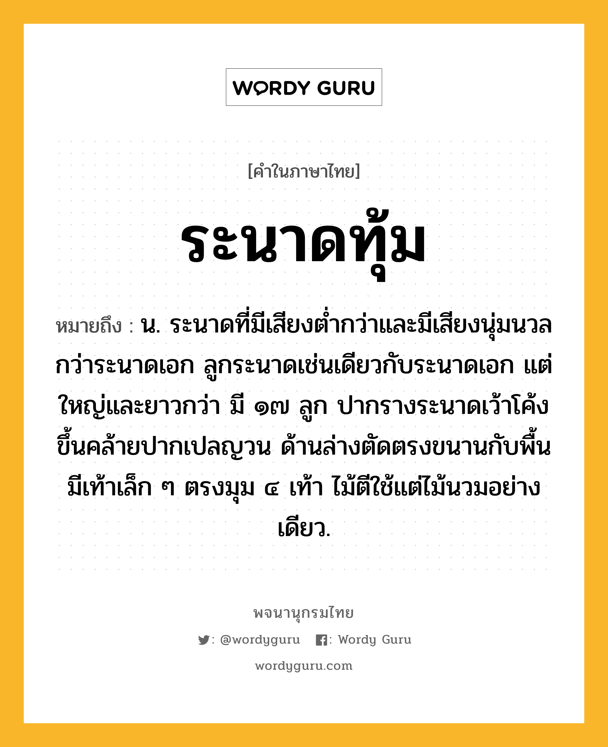 ระนาดทุ้ม ความหมาย หมายถึงอะไร?, คำในภาษาไทย ระนาดทุ้ม หมายถึง น. ระนาดที่มีเสียงต่ำกว่าและมีเสียงนุ่มนวลกว่าระนาดเอก ลูกระนาดเช่นเดียวกับระนาดเอก แต่ใหญ่และยาวกว่า มี ๑๗ ลูก ปากรางระนาดเว้าโค้งขึ้นคล้ายปากเปลญวน ด้านล่างตัดตรงขนานกับพื้น มีเท้าเล็ก ๆ ตรงมุม ๔ เท้า ไม้ตีใช้แต่ไม้นวมอย่างเดียว.