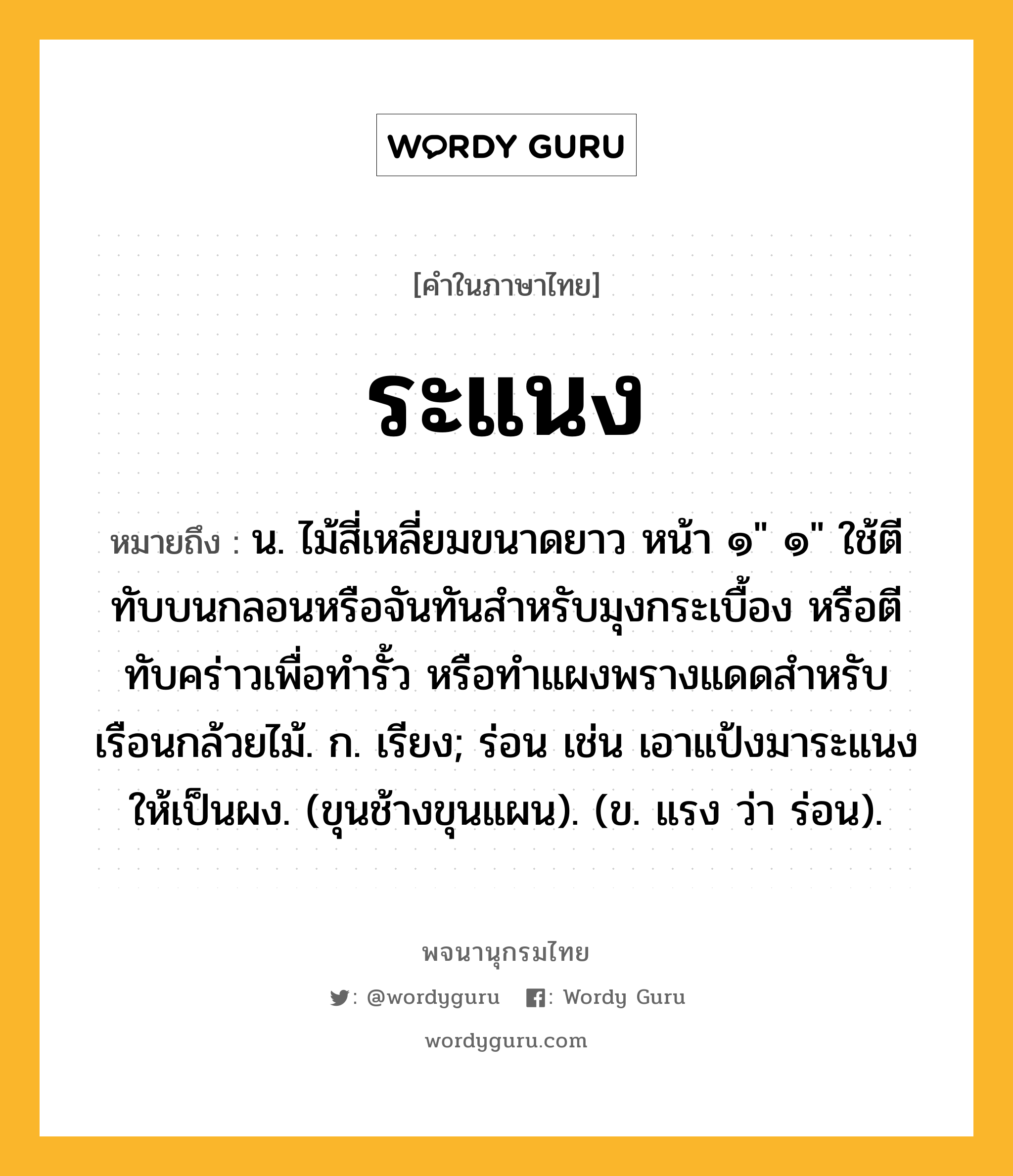 ระแนง ความหมาย หมายถึงอะไร?, คำในภาษาไทย ระแนง หมายถึง น. ไม้สี่เหลี่ยมขนาดยาว หน้า ๑&#34; ๑&#34; ใช้ตีทับบนกลอนหรือจันทันสําหรับมุงกระเบื้อง หรือตีทับคร่าวเพื่อทํารั้ว หรือทําแผงพรางแดดสําหรับเรือนกล้วยไม้. ก. เรียง; ร่อน เช่น เอาแป้งมาระแนงให้เป็นผง. (ขุนช้างขุนแผน). (ข. แรง ว่า ร่อน).