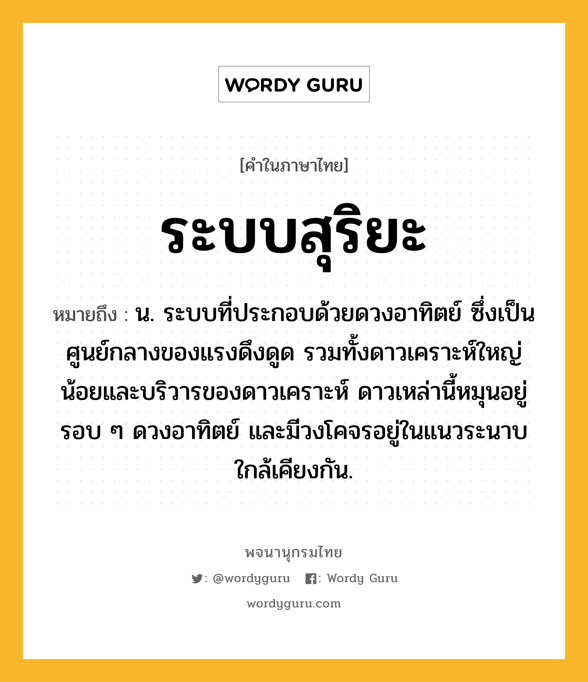 ระบบสุริยะ ความหมาย หมายถึงอะไร?, คำในภาษาไทย ระบบสุริยะ หมายถึง น. ระบบที่ประกอบด้วยดวงอาทิตย์ ซึ่งเป็นศูนย์กลางของแรงดึงดูด รวมทั้งดาวเคราะห์ใหญ่น้อยและบริวารของดาวเคราะห์ ดาวเหล่านี้หมุนอยู่รอบ ๆ ดวงอาทิตย์ และมีวงโคจรอยู่ในแนวระนาบใกล้เคียงกัน.