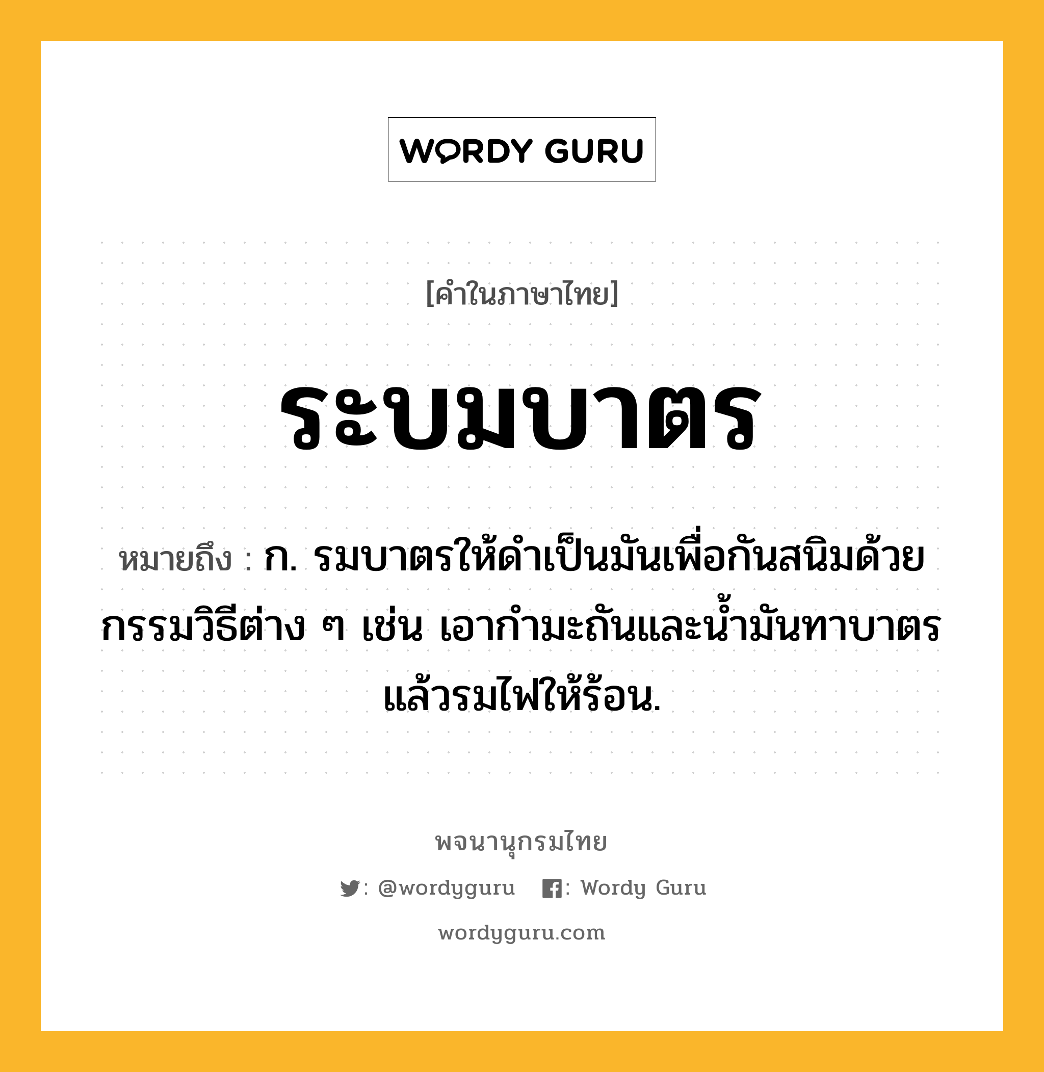 ระบมบาตร ความหมาย หมายถึงอะไร?, คำในภาษาไทย ระบมบาตร หมายถึง ก. รมบาตรให้ดําเป็นมันเพื่อกันสนิมด้วยกรรมวิธีต่าง ๆ เช่น เอากํามะถันและนํ้ามันทาบาตรแล้วรมไฟให้ร้อน.