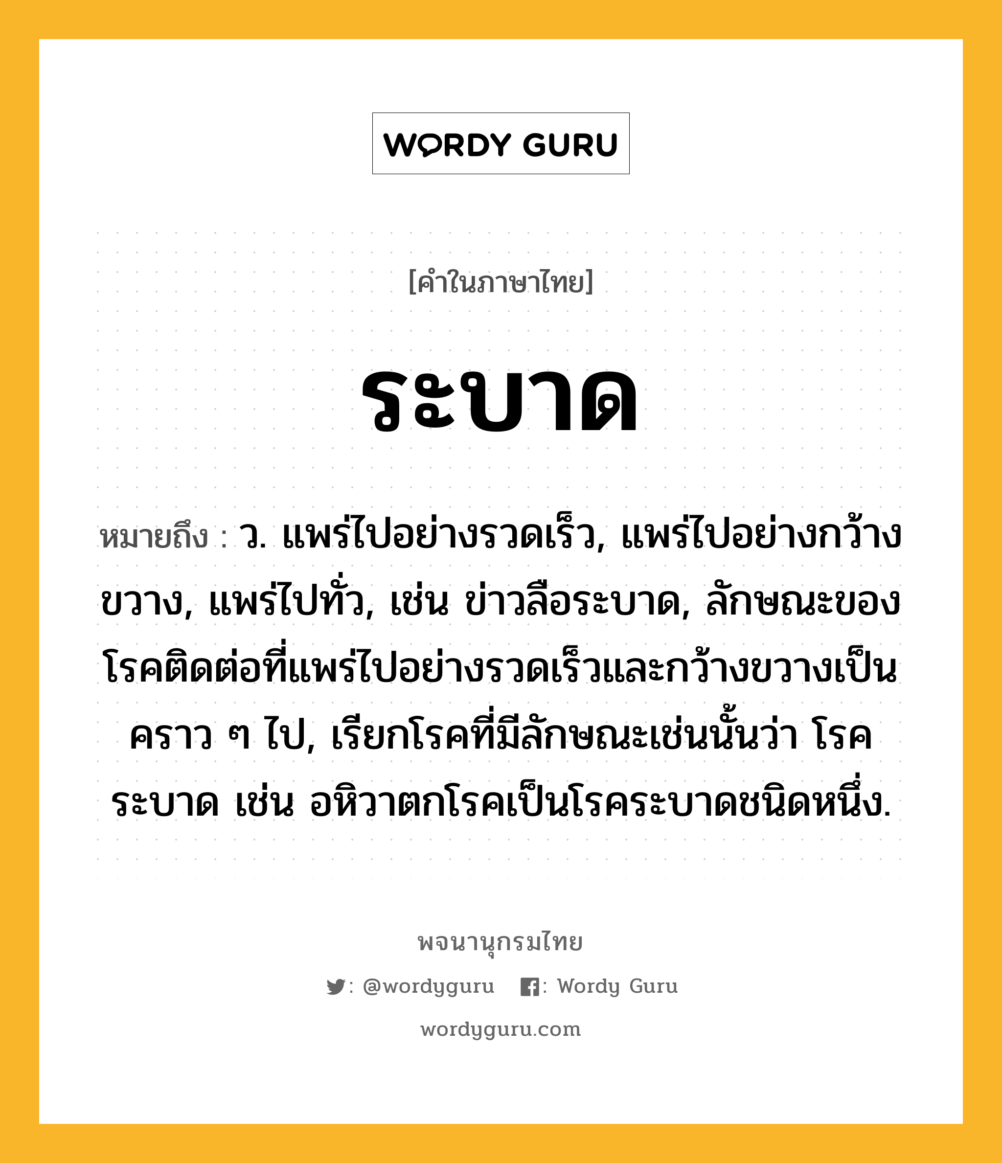 ระบาด ความหมาย หมายถึงอะไร?, คำในภาษาไทย ระบาด หมายถึง ว. แพร่ไปอย่างรวดเร็ว, แพร่ไปอย่างกว้างขวาง, แพร่ไปทั่ว, เช่น ข่าวลือระบาด, ลักษณะของโรคติดต่อที่แพร่ไปอย่างรวดเร็วและกว้างขวางเป็นคราว ๆ ไป, เรียกโรคที่มีลักษณะเช่นนั้นว่า โรคระบาด เช่น อหิวาตกโรคเป็นโรคระบาดชนิดหนึ่ง.