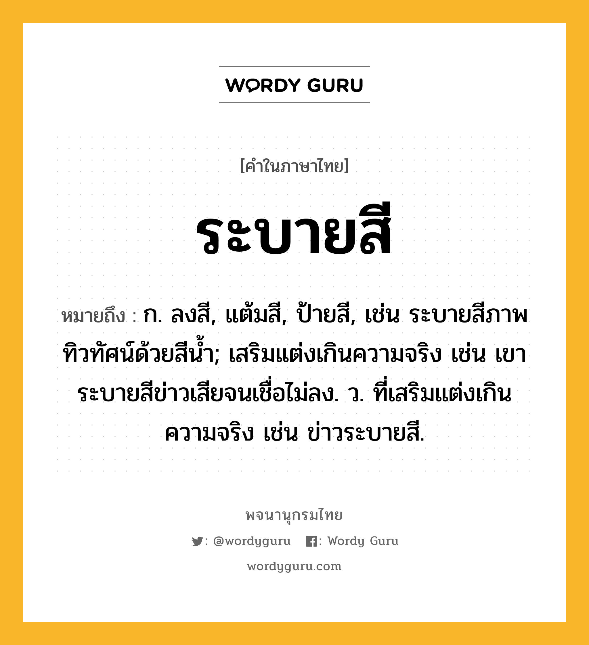 ระบายสี ความหมาย หมายถึงอะไร?, คำในภาษาไทย ระบายสี หมายถึง ก. ลงสี, แต้มสี, ป้ายสี, เช่น ระบายสีภาพทิวทัศน์ด้วยสีน้ำ; เสริมแต่งเกินความจริง เช่น เขาระบายสีข่าวเสียจนเชื่อไม่ลง. ว. ที่เสริมแต่งเกินความจริง เช่น ข่าวระบายสี.