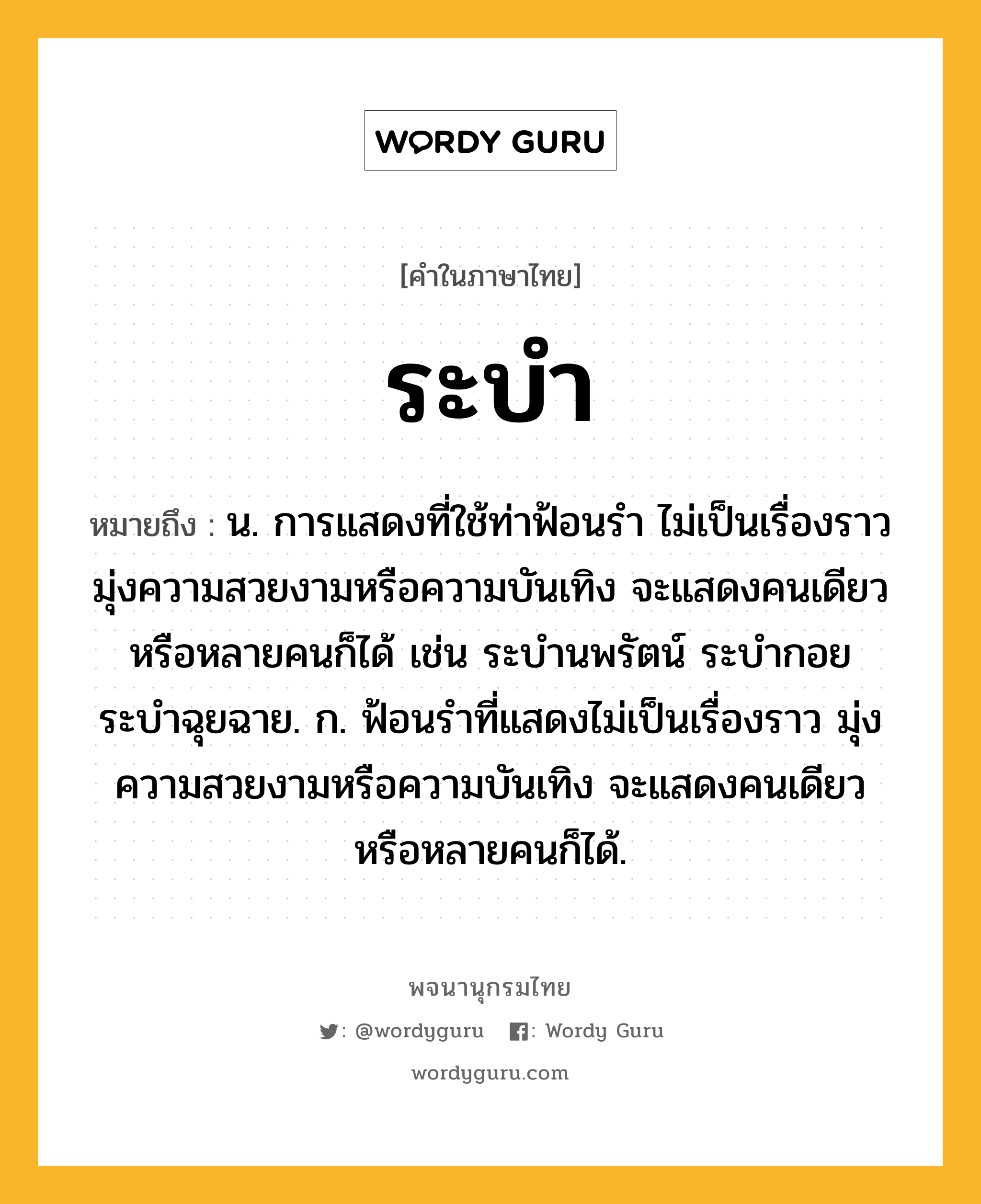 ระบำ ความหมาย หมายถึงอะไร?, คำในภาษาไทย ระบำ หมายถึง น. การแสดงที่ใช้ท่าฟ้อนรำ ไม่เป็นเรื่องราว มุ่งความสวยงามหรือความบันเทิง จะแสดงคนเดียวหรือหลายคนก็ได้ เช่น ระบำนพรัตน์ ระบำกอย ระบำฉุยฉาย. ก. ฟ้อนรำที่แสดงไม่เป็นเรื่องราว มุ่งความสวยงามหรือความบันเทิง จะแสดงคนเดียวหรือหลายคนก็ได้.