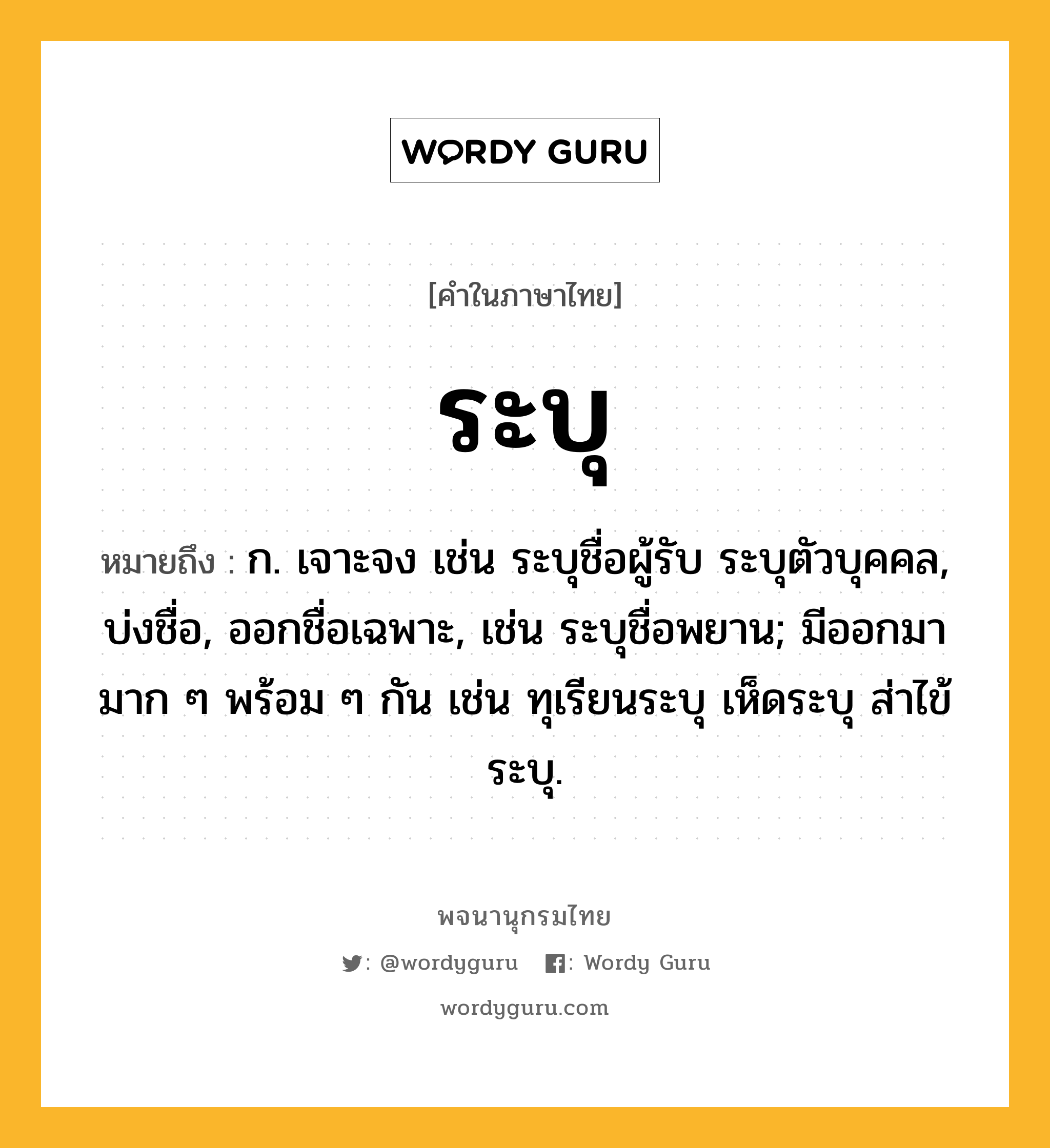 ระบุ ความหมาย หมายถึงอะไร?, คำในภาษาไทย ระบุ หมายถึง ก. เจาะจง เช่น ระบุชื่อผู้รับ ระบุตัวบุคคล, บ่งชื่อ, ออกชื่อเฉพาะ, เช่น ระบุชื่อพยาน; มีออกมามาก ๆ พร้อม ๆ กัน เช่น ทุเรียนระบุ เห็ดระบุ ส่าไข้ระบุ.