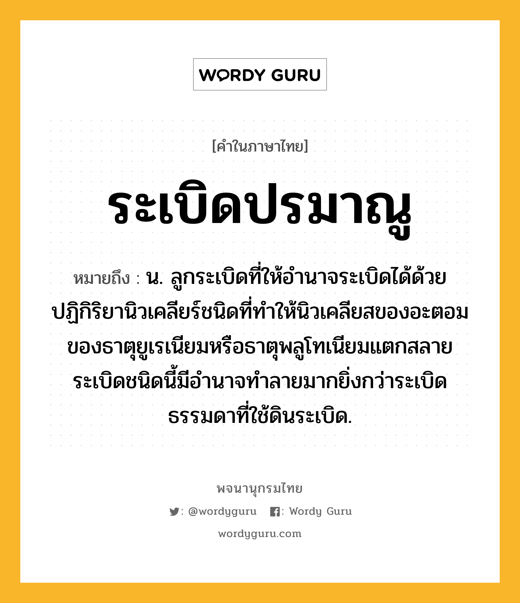 ระเบิดปรมาณู ความหมาย หมายถึงอะไร?, คำในภาษาไทย ระเบิดปรมาณู หมายถึง น. ลูกระเบิดที่ให้อํานาจระเบิดได้ด้วยปฏิกิริยานิวเคลียร์ชนิดที่ทําให้นิวเคลียสของอะตอมของธาตุยูเรเนียมหรือธาตุพลูโทเนียมแตกสลาย ระเบิดชนิดนี้มีอํานาจทําลายมากยิ่งกว่าระเบิดธรรมดาที่ใช้ดินระเบิด.