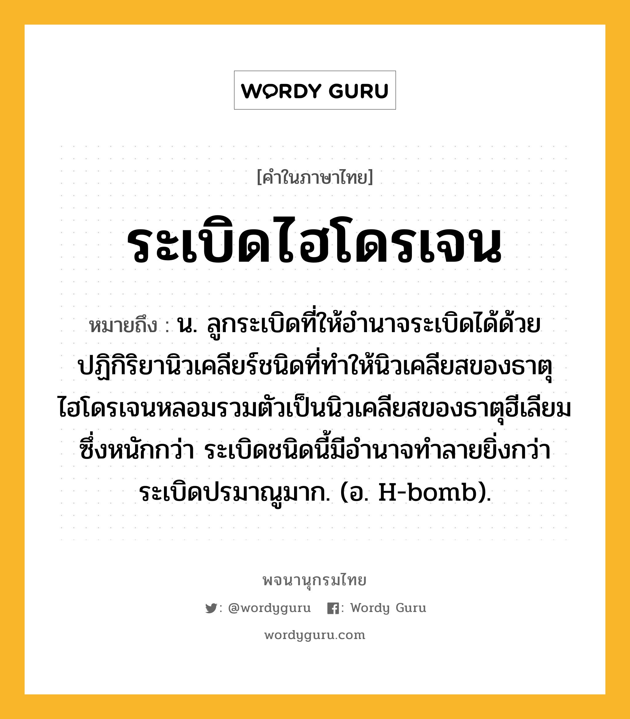 ระเบิดไฮโดรเจน ความหมาย หมายถึงอะไร?, คำในภาษาไทย ระเบิดไฮโดรเจน หมายถึง น. ลูกระเบิดที่ให้อํานาจระเบิดได้ด้วยปฏิกิริยานิวเคลียร์ชนิดที่ทําให้นิวเคลียสของธาตุไฮโดรเจนหลอมรวมตัวเป็นนิวเคลียสของธาตุฮีเลียมซึ่งหนักกว่า ระเบิดชนิดนี้มีอํานาจทําลายยิ่งกว่าระเบิดปรมาณูมาก. (อ. H-bomb).