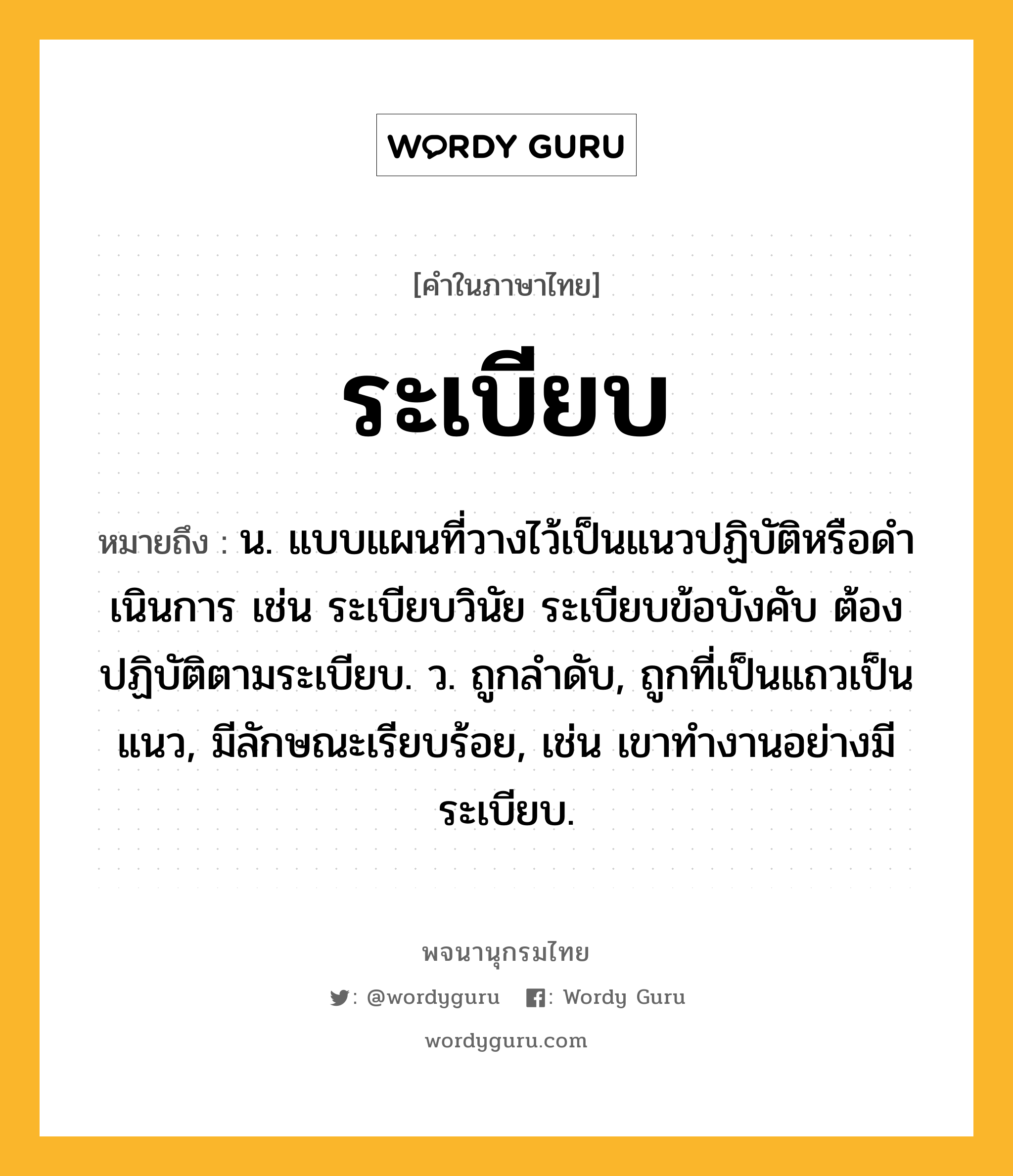 ระเบียบ ความหมาย หมายถึงอะไร?, คำในภาษาไทย ระเบียบ หมายถึง น. แบบแผนที่วางไว้เป็นแนวปฏิบัติหรือดําเนินการ เช่น ระเบียบวินัย ระเบียบข้อบังคับ ต้องปฏิบัติตามระเบียบ. ว. ถูกลําดับ, ถูกที่เป็นแถวเป็นแนว, มีลักษณะเรียบร้อย, เช่น เขาทำงานอย่างมีระเบียบ.