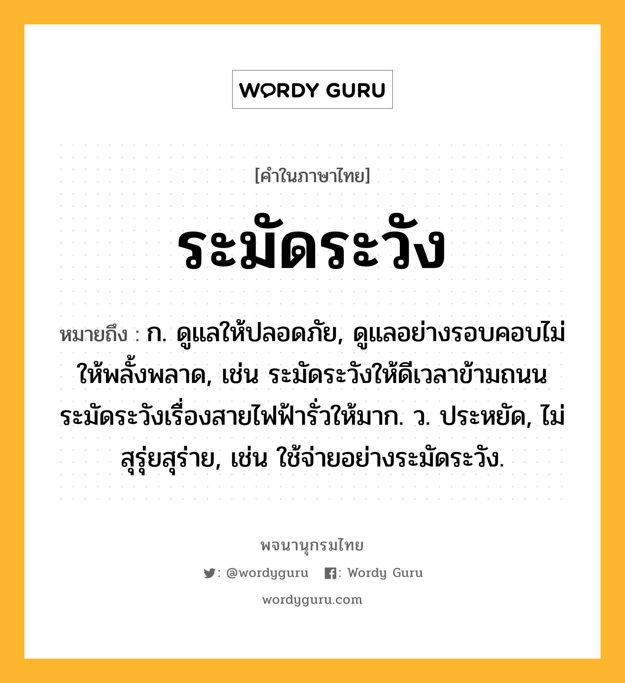 ระมัดระวัง ความหมาย หมายถึงอะไร?, คำในภาษาไทย ระมัดระวัง หมายถึง ก. ดูแลให้ปลอดภัย, ดูแลอย่างรอบคอบไม่ให้พลั้งพลาด, เช่น ระมัดระวังให้ดีเวลาข้ามถนน ระมัดระวังเรื่องสายไฟฟ้ารั่วให้มาก. ว. ประหยัด, ไม่สุรุ่ยสุร่าย, เช่น ใช้จ่ายอย่างระมัดระวัง.