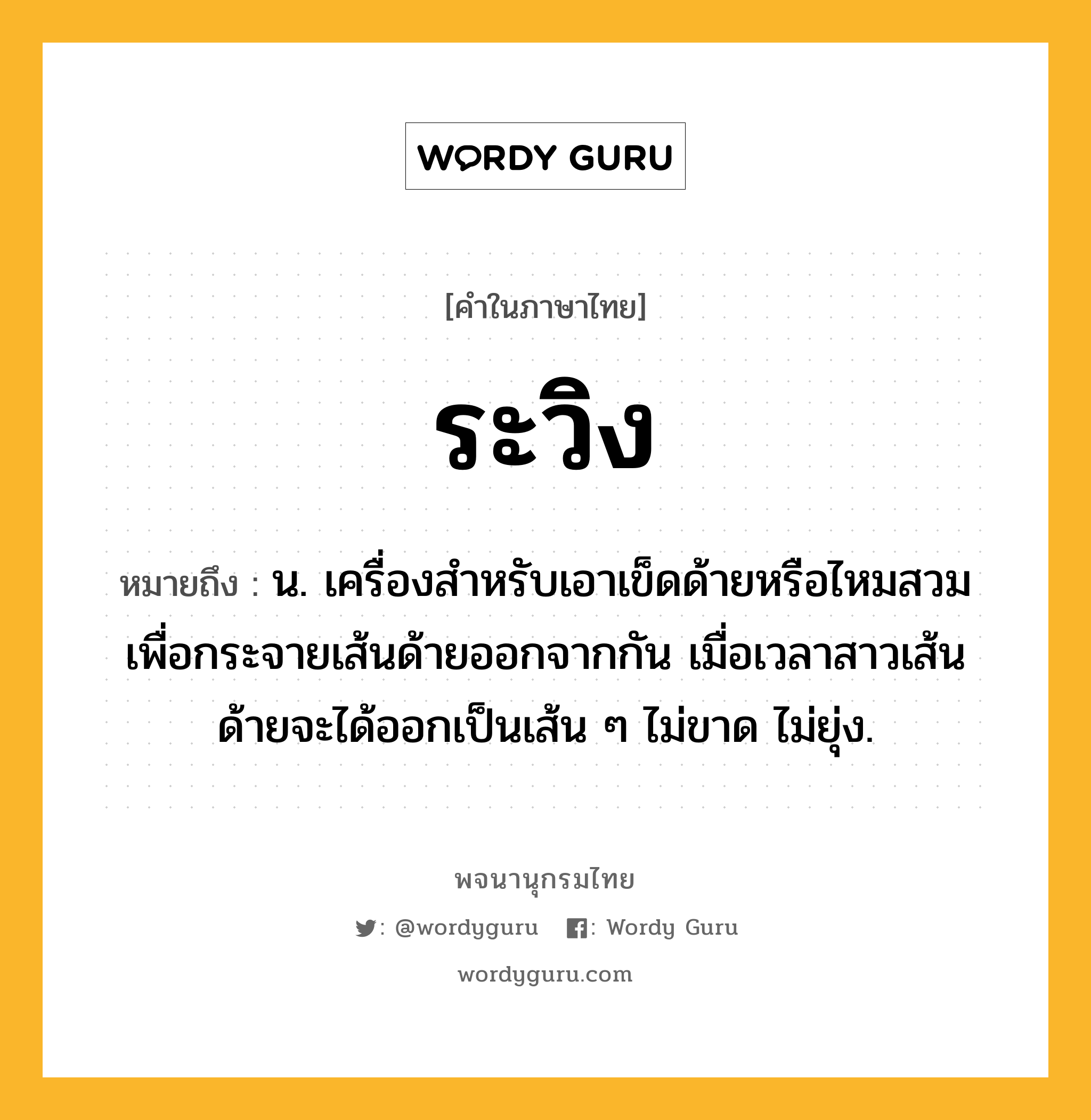 ระวิง ความหมาย หมายถึงอะไร?, คำในภาษาไทย ระวิง หมายถึง น. เครื่องสําหรับเอาเข็ดด้ายหรือไหมสวม เพื่อกระจายเส้นด้ายออกจากกัน เมื่อเวลาสาวเส้นด้ายจะได้ออกเป็นเส้น ๆ ไม่ขาด ไม่ยุ่ง.