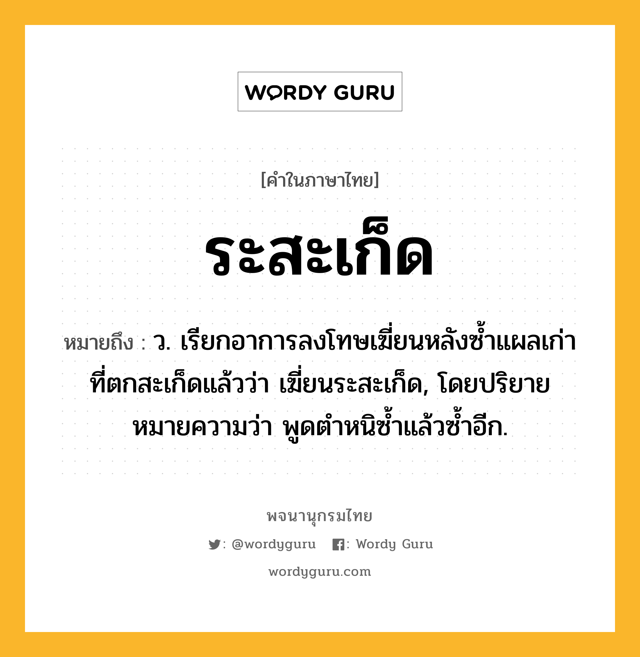 ระสะเก็ด ความหมาย หมายถึงอะไร?, คำในภาษาไทย ระสะเก็ด หมายถึง ว. เรียกอาการลงโทษเฆี่ยนหลังซํ้าแผลเก่าที่ตกสะเก็ดแล้วว่า เฆี่ยนระสะเก็ด, โดยปริยายหมายความว่า พูดตําหนิซํ้าแล้วซํ้าอีก.