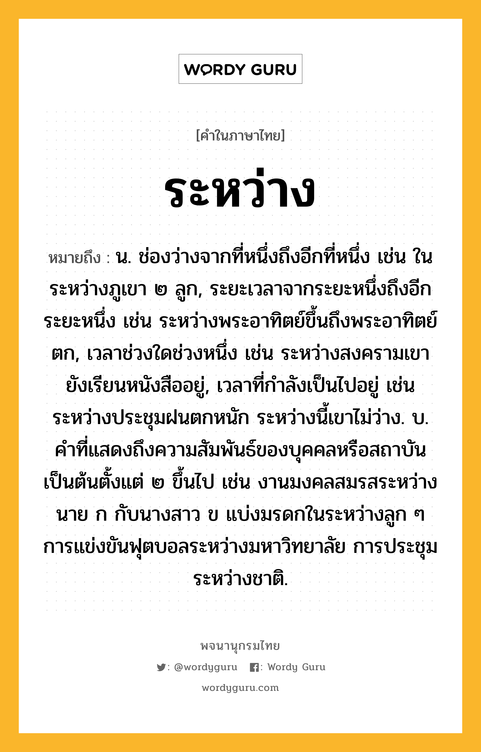 ระหว่าง ความหมาย หมายถึงอะไร?, คำในภาษาไทย ระหว่าง หมายถึง น. ช่องว่างจากที่หนึ่งถึงอีกที่หนึ่ง เช่น ในระหว่างภูเขา ๒ ลูก, ระยะเวลาจากระยะหนึ่งถึงอีกระยะหนึ่ง เช่น ระหว่างพระอาทิตย์ขึ้นถึงพระอาทิตย์ตก, เวลาช่วงใดช่วงหนึ่ง เช่น ระหว่างสงครามเขายังเรียนหนังสืออยู่, เวลาที่กําลังเป็นไปอยู่ เช่น ระหว่างประชุมฝนตกหนัก ระหว่างนี้เขาไม่ว่าง. บ. คําที่แสดงถึงความสัมพันธ์ของบุคคลหรือสถาบันเป็นต้นตั้งแต่ ๒ ขึ้นไป เช่น งานมงคลสมรสระหว่างนาย ก กับนางสาว ข แบ่งมรดกในระหว่างลูก ๆ การแข่งขันฟุตบอลระหว่างมหาวิทยาลัย การประชุมระหว่างชาติ.