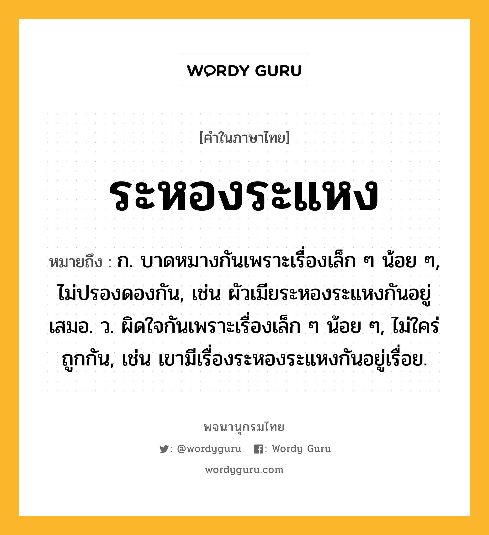 ระหองระแหง ความหมาย หมายถึงอะไร?, คำในภาษาไทย ระหองระแหง หมายถึง ก. บาดหมางกันเพราะเรื่องเล็ก ๆ น้อย ๆ, ไม่ปรองดองกัน, เช่น ผัวเมียระหองระแหงกันอยู่เสมอ. ว. ผิดใจกันเพราะเรื่องเล็ก ๆ น้อย ๆ, ไม่ใคร่ถูกกัน, เช่น เขามีเรื่องระหองระแหงกันอยู่เรื่อย.