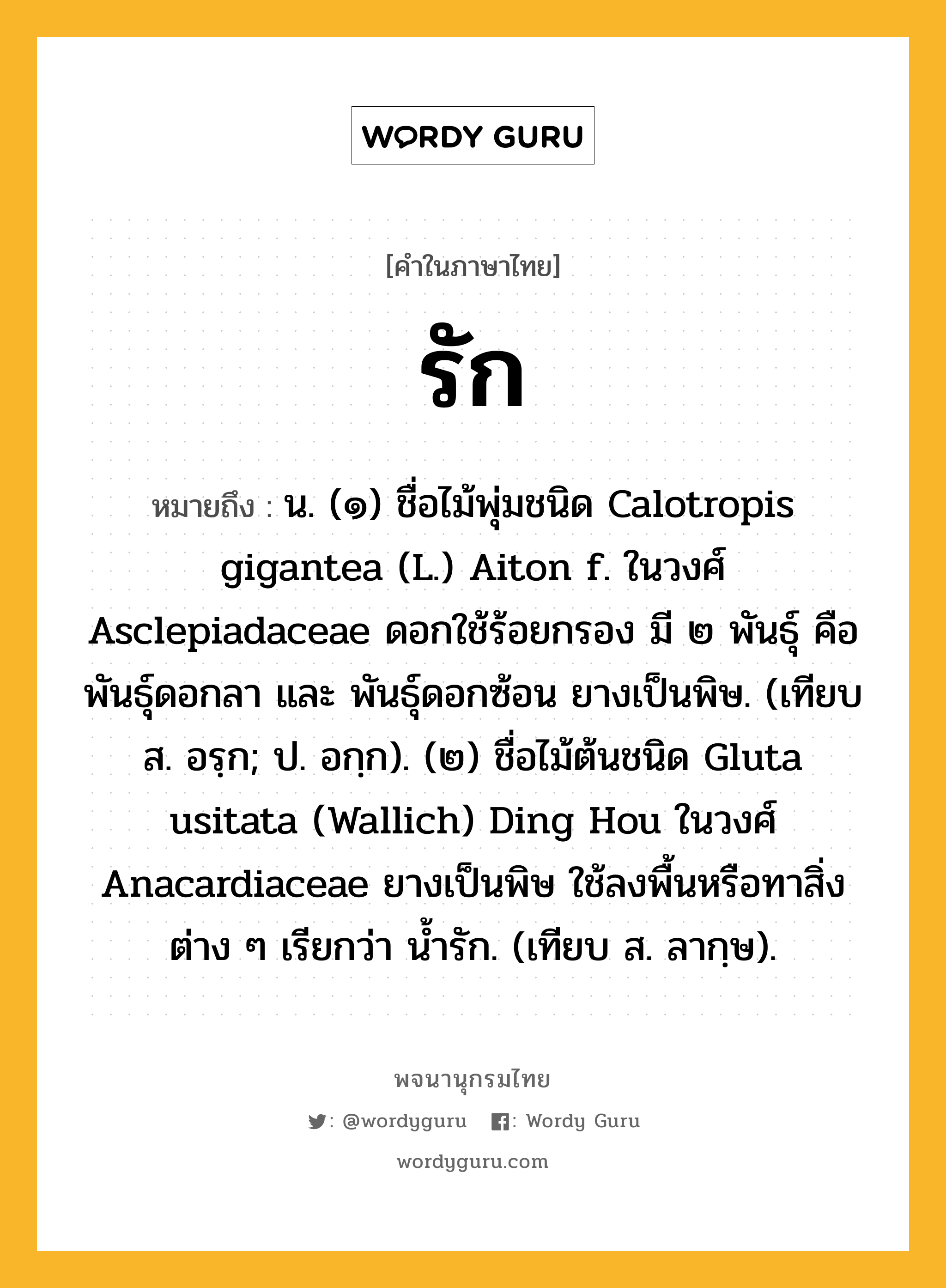 รัก ความหมาย หมายถึงอะไร?, คำในภาษาไทย รัก หมายถึง น. (๑) ชื่อไม้พุ่มชนิด Calotropis gigantea (L.) Aiton f. ในวงศ์ Asclepiadaceae ดอกใช้ร้อยกรอง มี ๒ พันธุ์ คือ พันธุ์ดอกลา และ พันธุ์ดอกซ้อน ยางเป็นพิษ. (เทียบ ส. อรฺก; ป. อกฺก). (๒) ชื่อไม้ต้นชนิด Gluta usitata (Wallich) Ding Hou ในวงศ์ Anacardiaceae ยางเป็นพิษ ใช้ลงพื้นหรือทาสิ่งต่าง ๆ เรียกว่า นํ้ารัก. (เทียบ ส. ลากฺษ).