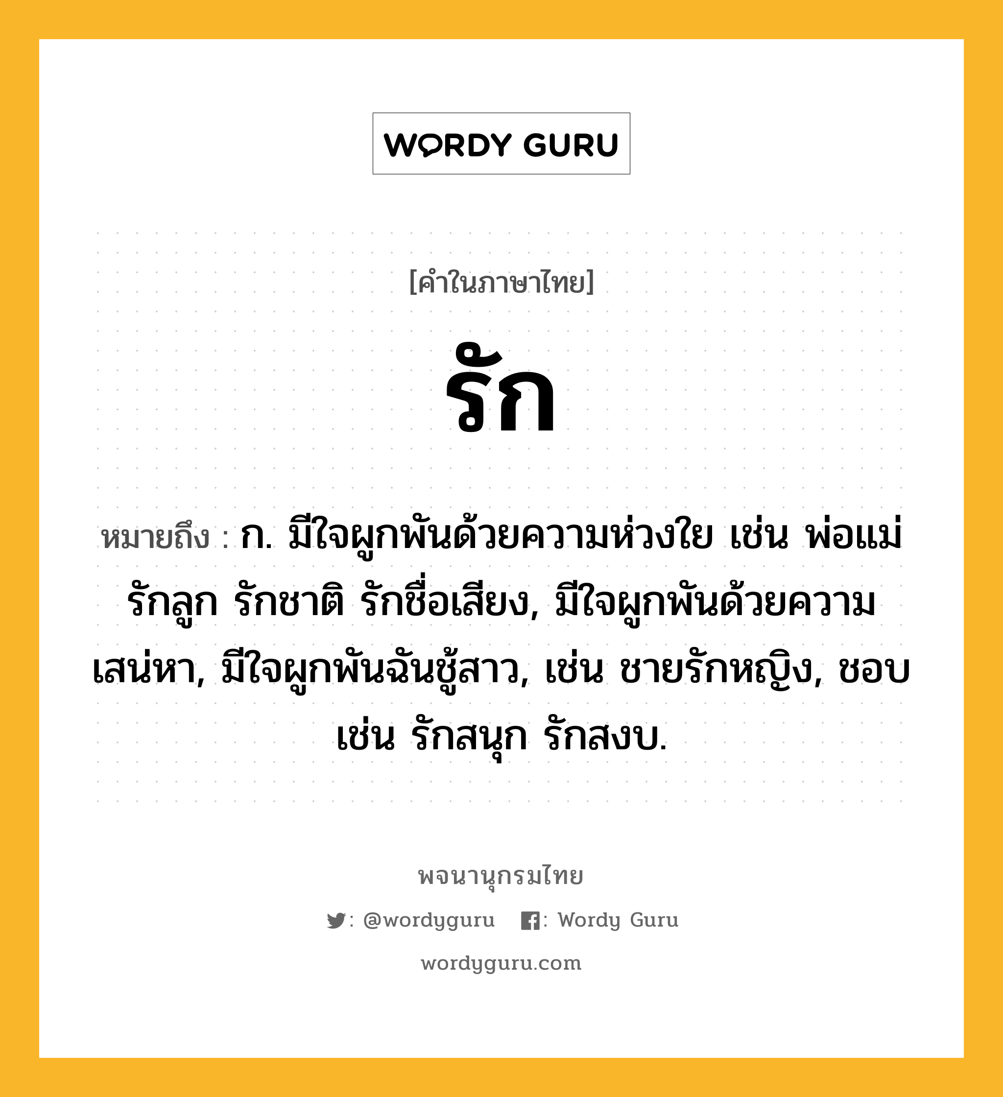 รัก ความหมาย หมายถึงอะไร?, คำในภาษาไทย รัก หมายถึง ก. มีใจผูกพันด้วยความห่วงใย เช่น พ่อแม่รักลูก รักชาติ รักชื่อเสียง, มีใจผูกพันด้วยความเสน่หา, มีใจผูกพันฉันชู้สาว, เช่น ชายรักหญิง, ชอบ เช่น รักสนุก รักสงบ.