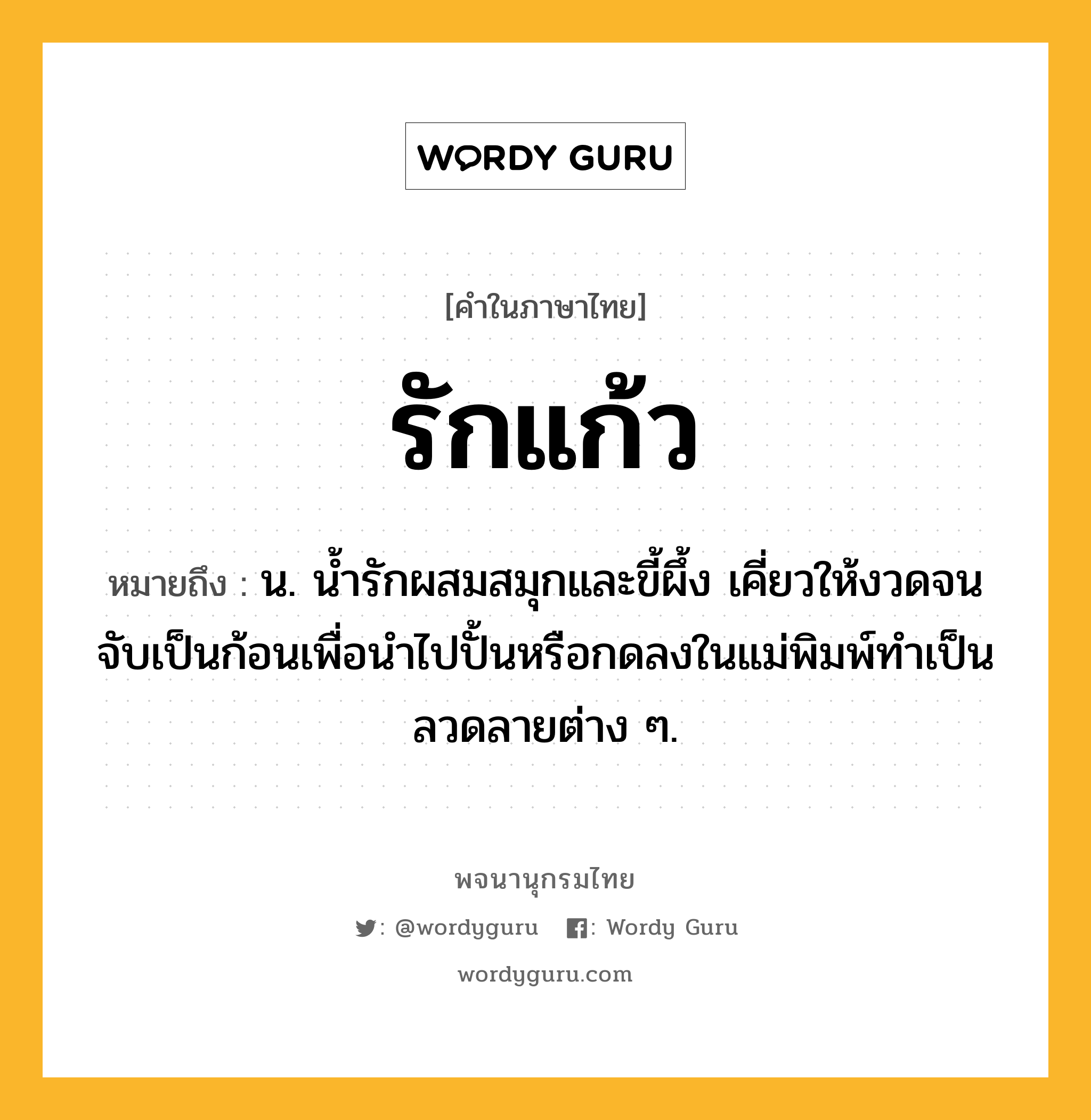 รักแก้ว ความหมาย หมายถึงอะไร?, คำในภาษาไทย รักแก้ว หมายถึง น. น้ำรักผสมสมุกและขี้ผึ้ง เคี่ยวให้งวดจนจับเป็นก้อนเพื่อนำไปปั้นหรือกดลงในแม่พิมพ์ทำเป็นลวดลายต่าง ๆ.