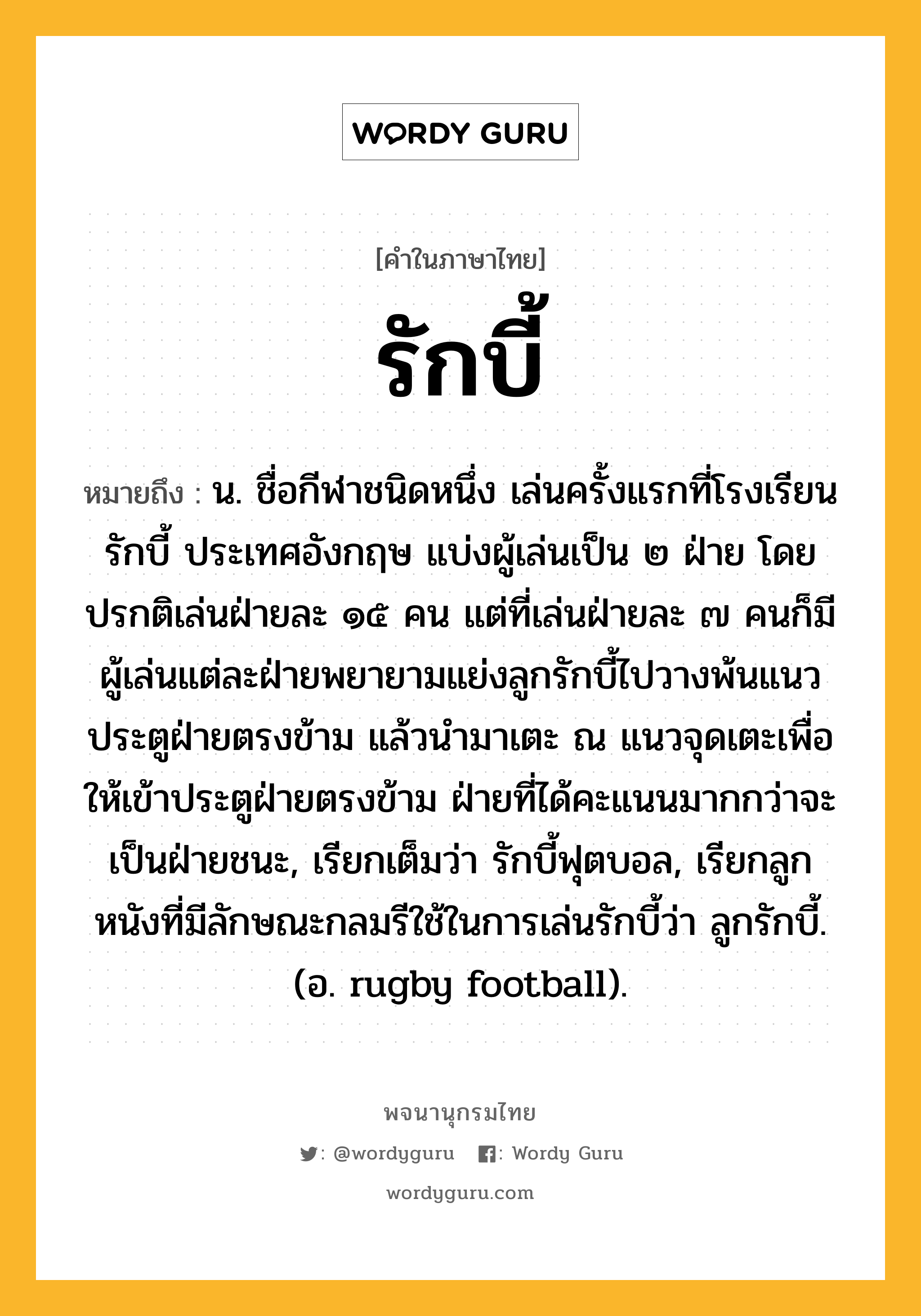 รักบี้ ความหมาย หมายถึงอะไร?, คำในภาษาไทย รักบี้ หมายถึง น. ชื่อกีฬาชนิดหนึ่ง เล่นครั้งแรกที่โรงเรียนรักบี้ ประเทศอังกฤษ แบ่งผู้เล่นเป็น ๒ ฝ่าย โดยปรกติเล่นฝ่ายละ ๑๕ คน แต่ที่เล่นฝ่ายละ ๗ คนก็มี ผู้เล่นแต่ละฝ่ายพยายามแย่งลูกรักบี้ไปวางพ้นแนวประตูฝ่ายตรงข้าม แล้วนำมาเตะ ณ แนวจุดเตะเพื่อให้เข้าประตูฝ่ายตรงข้าม ฝ่ายที่ได้คะแนนมากกว่าจะเป็นฝ่ายชนะ, เรียกเต็มว่า รักบี้ฟุตบอล, เรียกลูกหนังที่มีลักษณะกลมรีใช้ในการเล่นรักบี้ว่า ลูกรักบี้. (อ. rugby football).