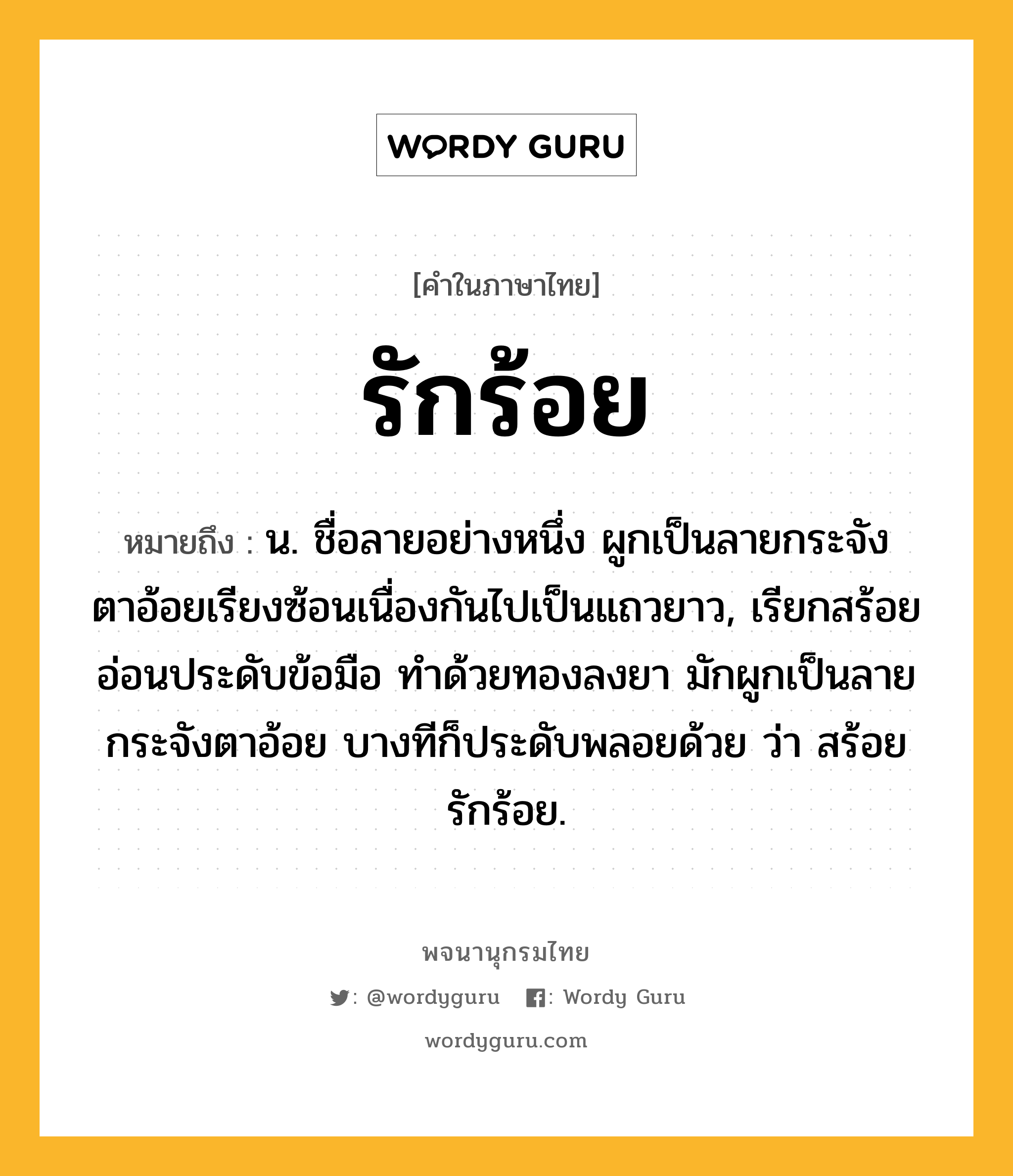 รักร้อย ความหมาย หมายถึงอะไร?, คำในภาษาไทย รักร้อย หมายถึง น. ชื่อลายอย่างหนึ่ง ผูกเป็นลายกระจังตาอ้อยเรียงซ้อนเนื่องกันไปเป็นแถวยาว, เรียกสร้อยอ่อนประดับข้อมือ ทําด้วยทองลงยา มักผูกเป็นลายกระจังตาอ้อย บางทีก็ประดับพลอยด้วย ว่า สร้อยรักร้อย.