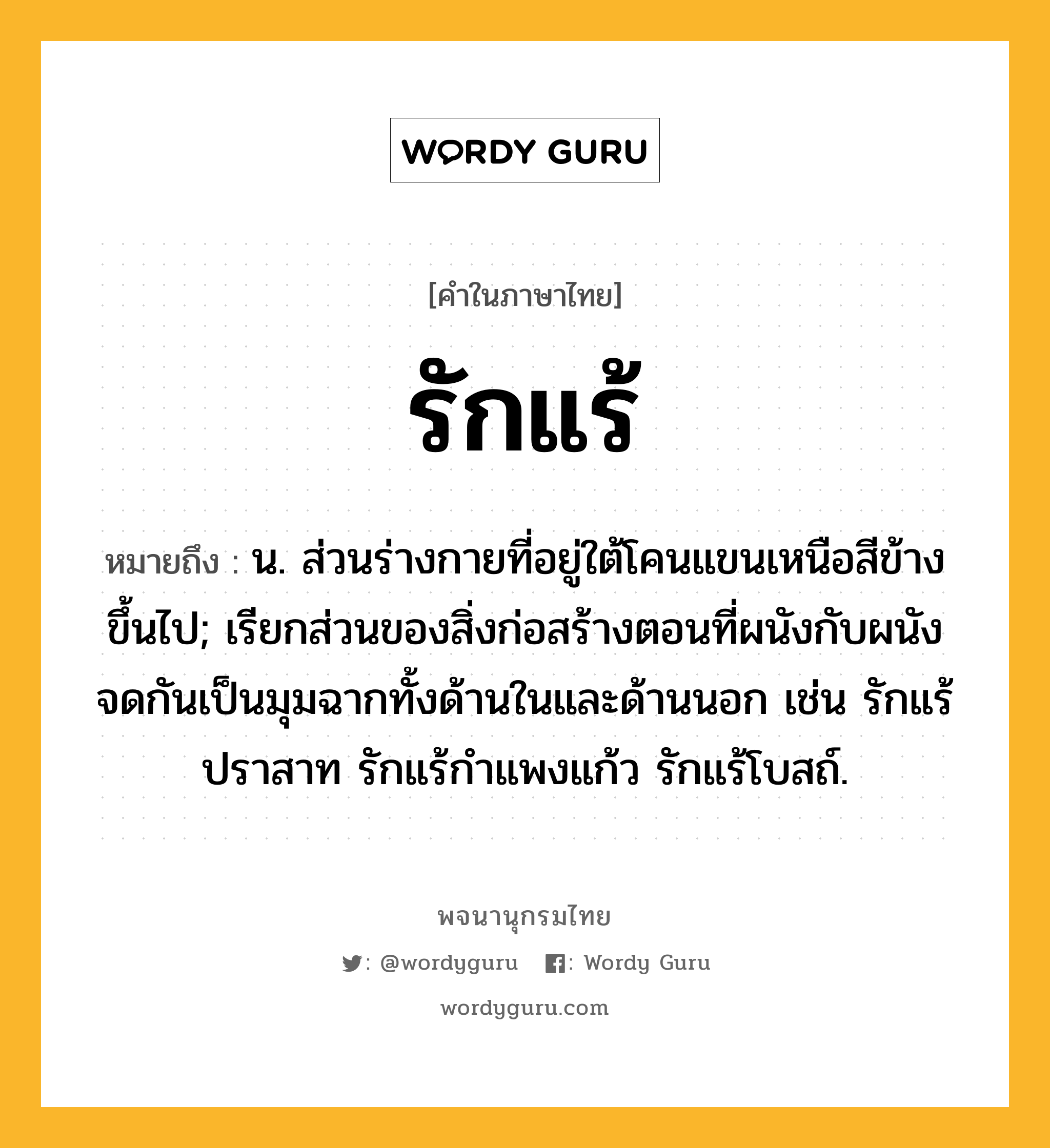 รักแร้ ความหมาย หมายถึงอะไร?, คำในภาษาไทย รักแร้ หมายถึง น. ส่วนร่างกายที่อยู่ใต้โคนแขนเหนือสีข้างขึ้นไป; เรียกส่วนของสิ่งก่อสร้างตอนที่ผนังกับผนังจดกันเป็นมุมฉากทั้งด้านในและด้านนอก เช่น รักแร้ปราสาท รักแร้กําแพงแก้ว รักแร้โบสถ์.