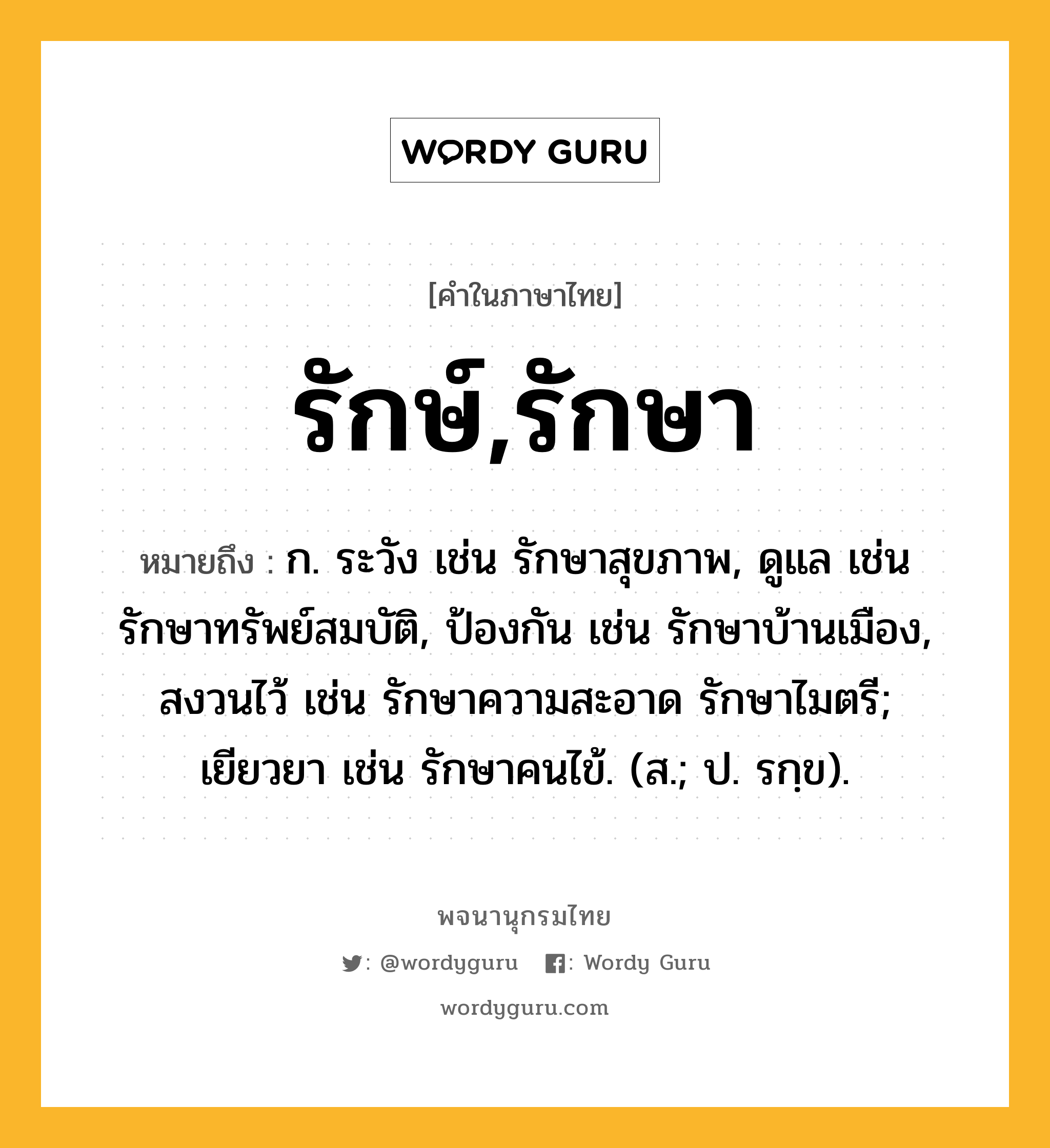 รักษ์,รักษา ความหมาย หมายถึงอะไร?, คำในภาษาไทย รักษ์,รักษา หมายถึง ก. ระวัง เช่น รักษาสุขภาพ, ดูแล เช่น รักษาทรัพย์สมบัติ, ป้องกัน เช่น รักษาบ้านเมือง, สงวนไว้ เช่น รักษาความสะอาด รักษาไมตรี; เยียวยา เช่น รักษาคนไข้. (ส.; ป. รกฺข).