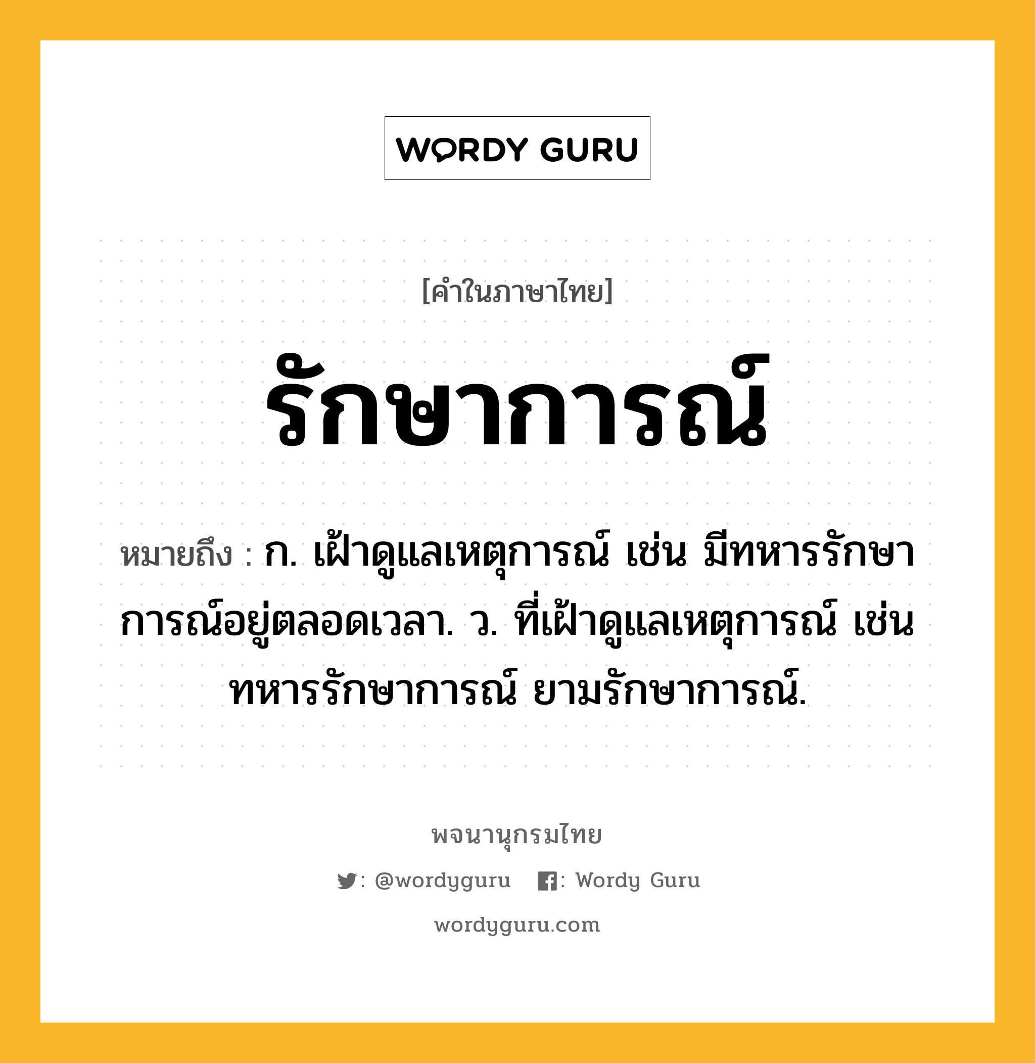 รักษาการณ์ ความหมาย หมายถึงอะไร?, คำในภาษาไทย รักษาการณ์ หมายถึง ก. เฝ้าดูแลเหตุการณ์ เช่น มีทหารรักษาการณ์อยู่ตลอดเวลา. ว. ที่เฝ้าดูแลเหตุการณ์ เช่น ทหารรักษาการณ์ ยามรักษาการณ์.