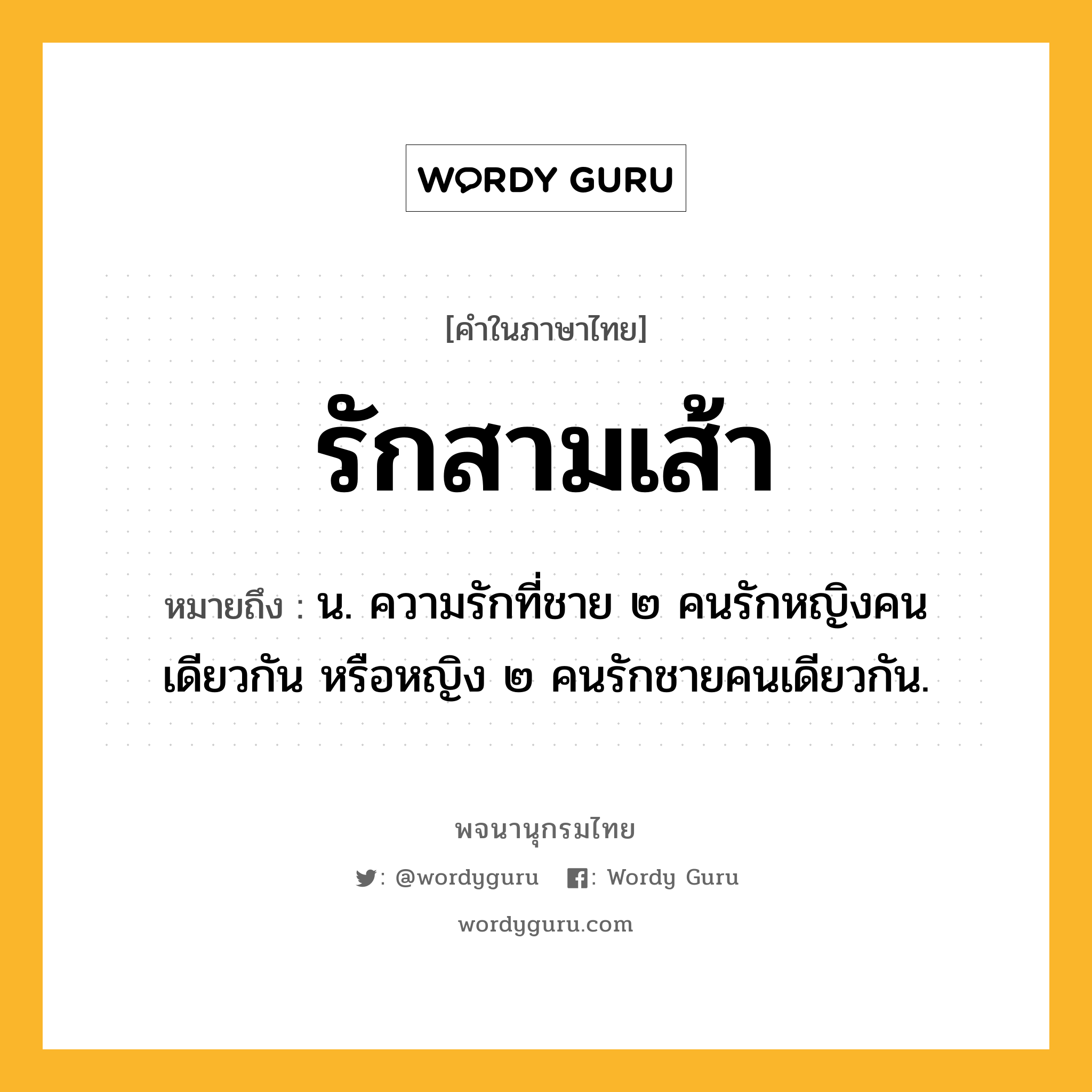 รักสามเส้า ความหมาย หมายถึงอะไร?, คำในภาษาไทย รักสามเส้า หมายถึง น. ความรักที่ชาย ๒ คนรักหญิงคนเดียวกัน หรือหญิง ๒ คนรักชายคนเดียวกัน.