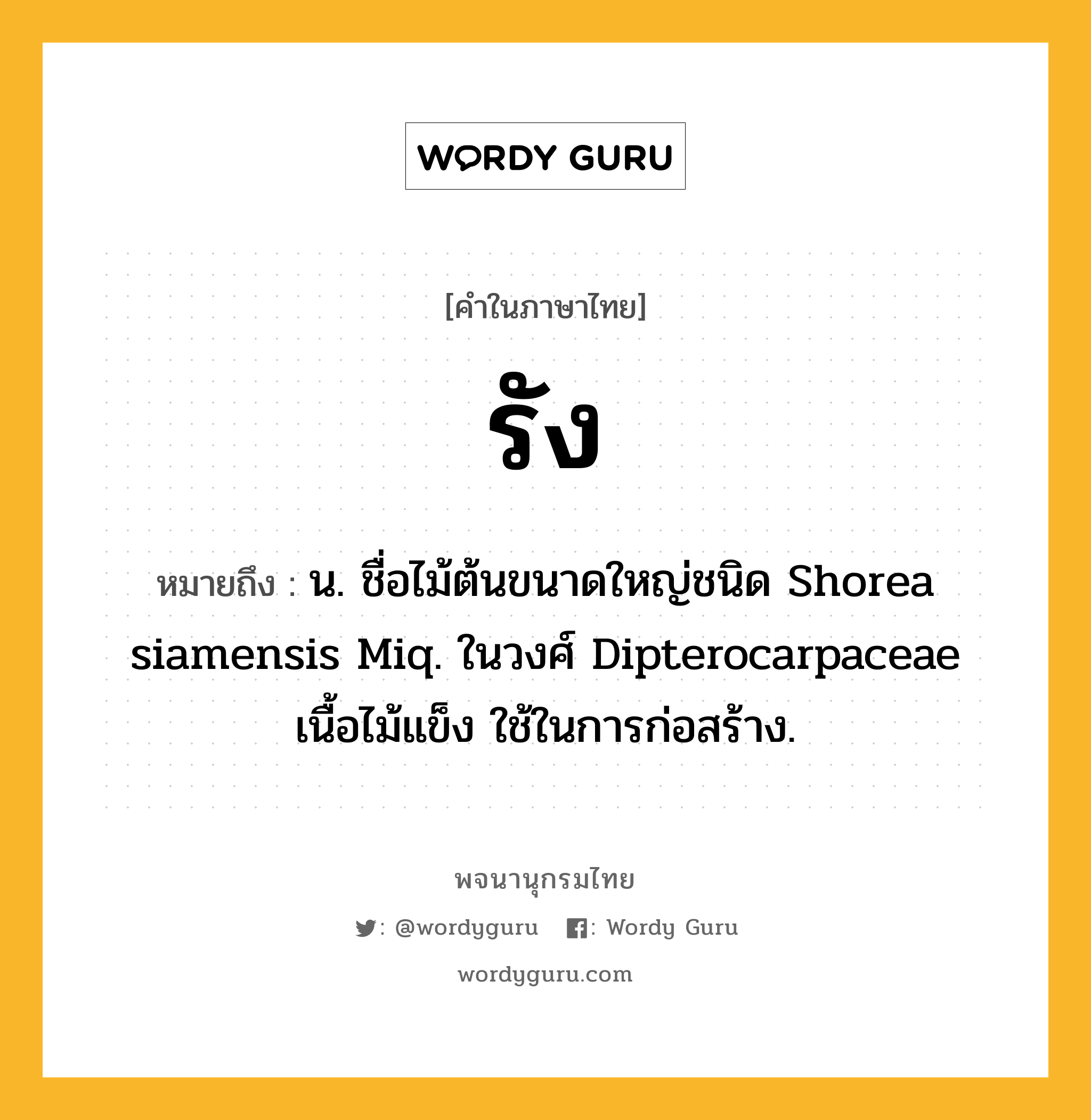 รัง ความหมาย หมายถึงอะไร?, คำในภาษาไทย รัง หมายถึง น. ชื่อไม้ต้นขนาดใหญ่ชนิด Shorea siamensis Miq. ในวงศ์ Dipterocarpaceae เนื้อไม้แข็ง ใช้ในการก่อสร้าง.