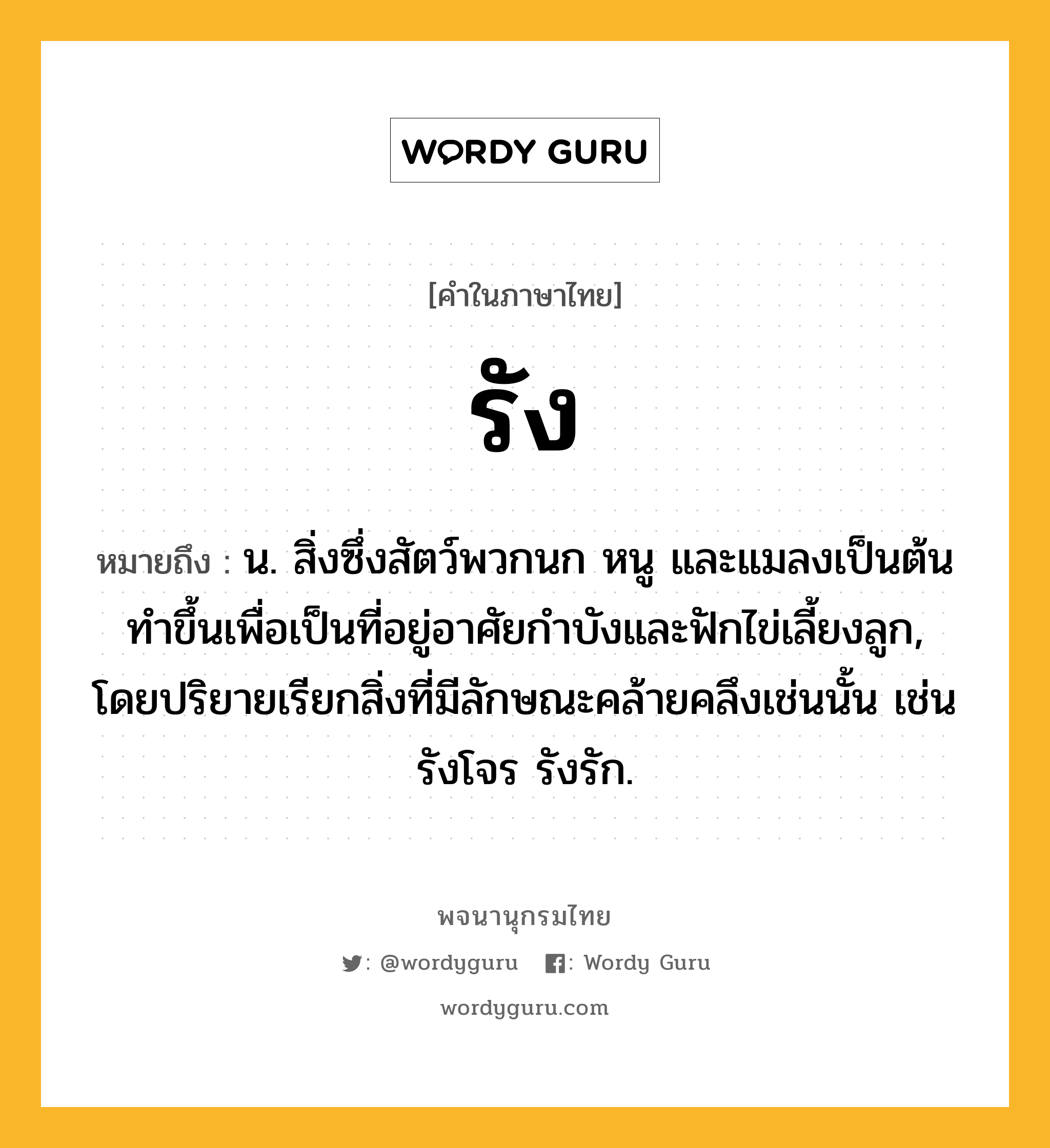 รัง ความหมาย หมายถึงอะไร?, คำในภาษาไทย รัง หมายถึง น. สิ่งซึ่งสัตว์พวกนก หนู และแมลงเป็นต้นทําขึ้นเพื่อเป็นที่อยู่อาศัยกําบังและฟักไข่เลี้ยงลูก, โดยปริยายเรียกสิ่งที่มีลักษณะคล้ายคลึงเช่นนั้น เช่น รังโจร รังรัก.