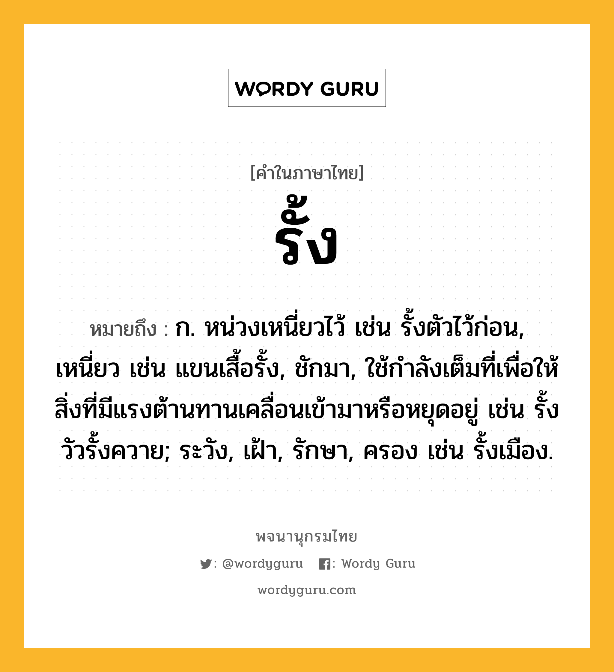 รั้ง ความหมาย หมายถึงอะไร?, คำในภาษาไทย รั้ง หมายถึง ก. หน่วงเหนี่ยวไว้ เช่น รั้งตัวไว้ก่อน, เหนี่ยว เช่น แขนเสื้อรั้ง, ชักมา, ใช้กําลังเต็มที่เพื่อให้สิ่งที่มีแรงต้านทานเคลื่อนเข้ามาหรือหยุดอยู่ เช่น รั้งวัวรั้งควาย; ระวัง, เฝ้า, รักษา, ครอง เช่น รั้งเมือง.