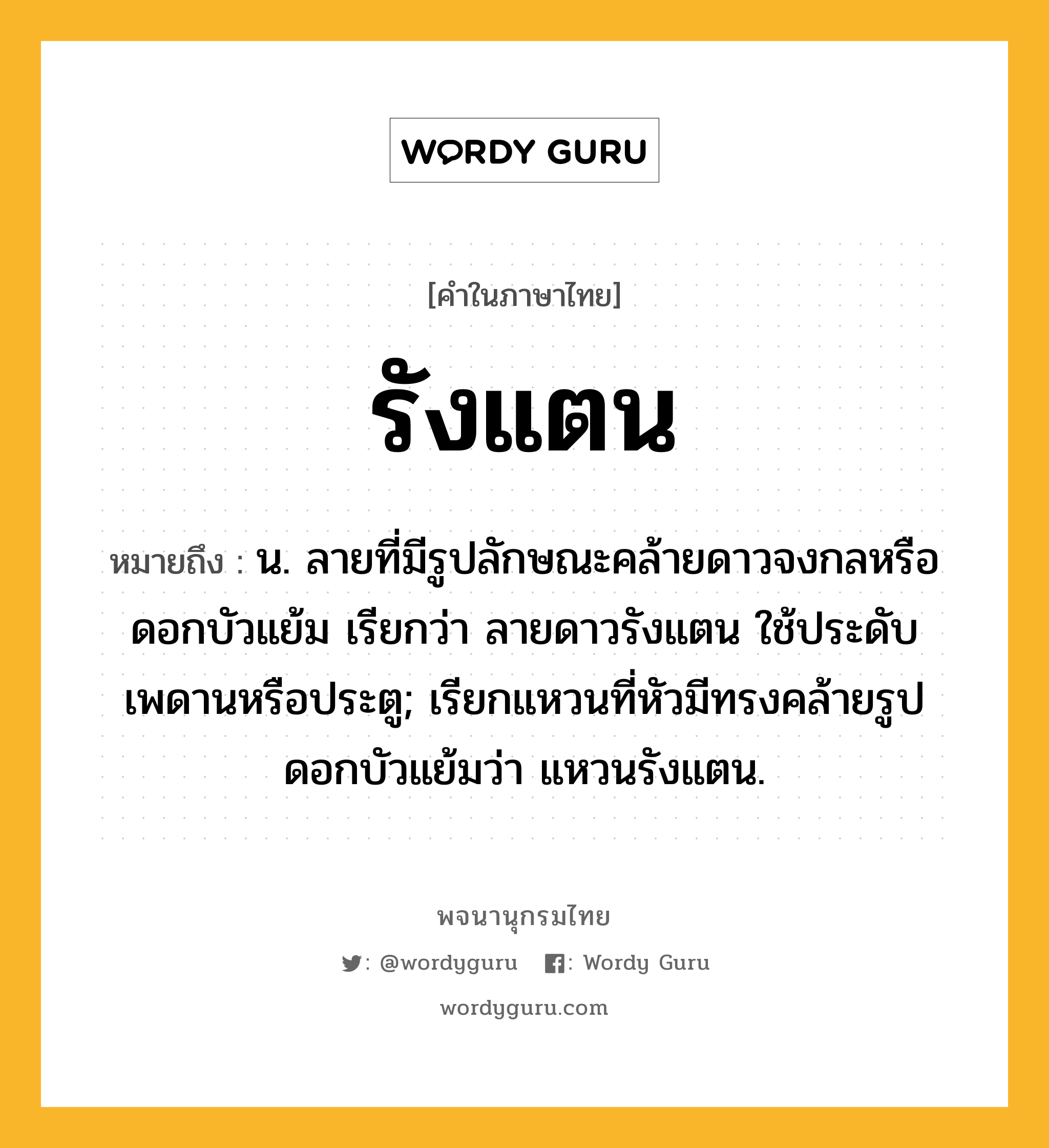 รังแตน ความหมาย หมายถึงอะไร?, คำในภาษาไทย รังแตน หมายถึง น. ลายที่มีรูปลักษณะคล้ายดาวจงกลหรือดอกบัวแย้ม เรียกว่า ลายดาวรังแตน ใช้ประดับเพดานหรือประตู; เรียกแหวนที่หัวมีทรงคล้ายรูปดอกบัวแย้มว่า แหวนรังแตน.