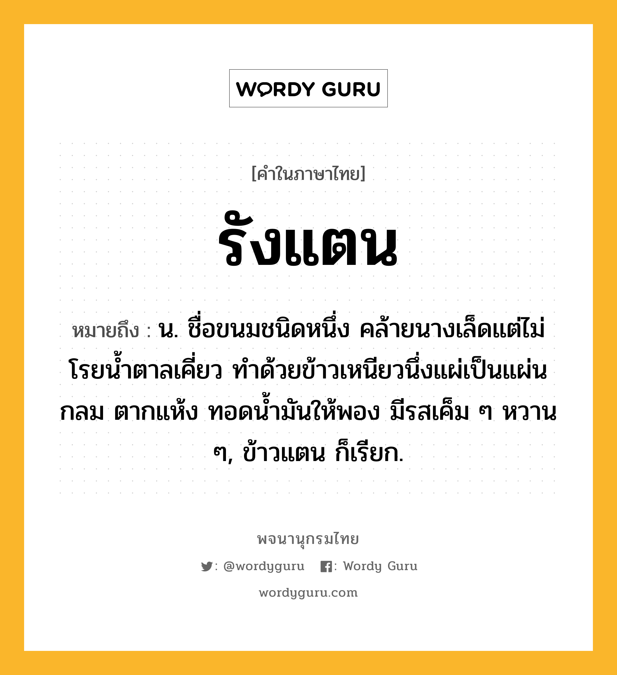 รังแตน ความหมาย หมายถึงอะไร?, คำในภาษาไทย รังแตน หมายถึง น. ชื่อขนมชนิดหนึ่ง คล้ายนางเล็ดแต่ไม่โรยนํ้าตาลเคี่ยว ทําด้วยข้าวเหนียวนึ่งแผ่เป็นแผ่นกลม ตากแห้ง ทอดนํ้ามันให้พอง มีรสเค็ม ๆ หวาน ๆ, ข้าวแตน ก็เรียก.