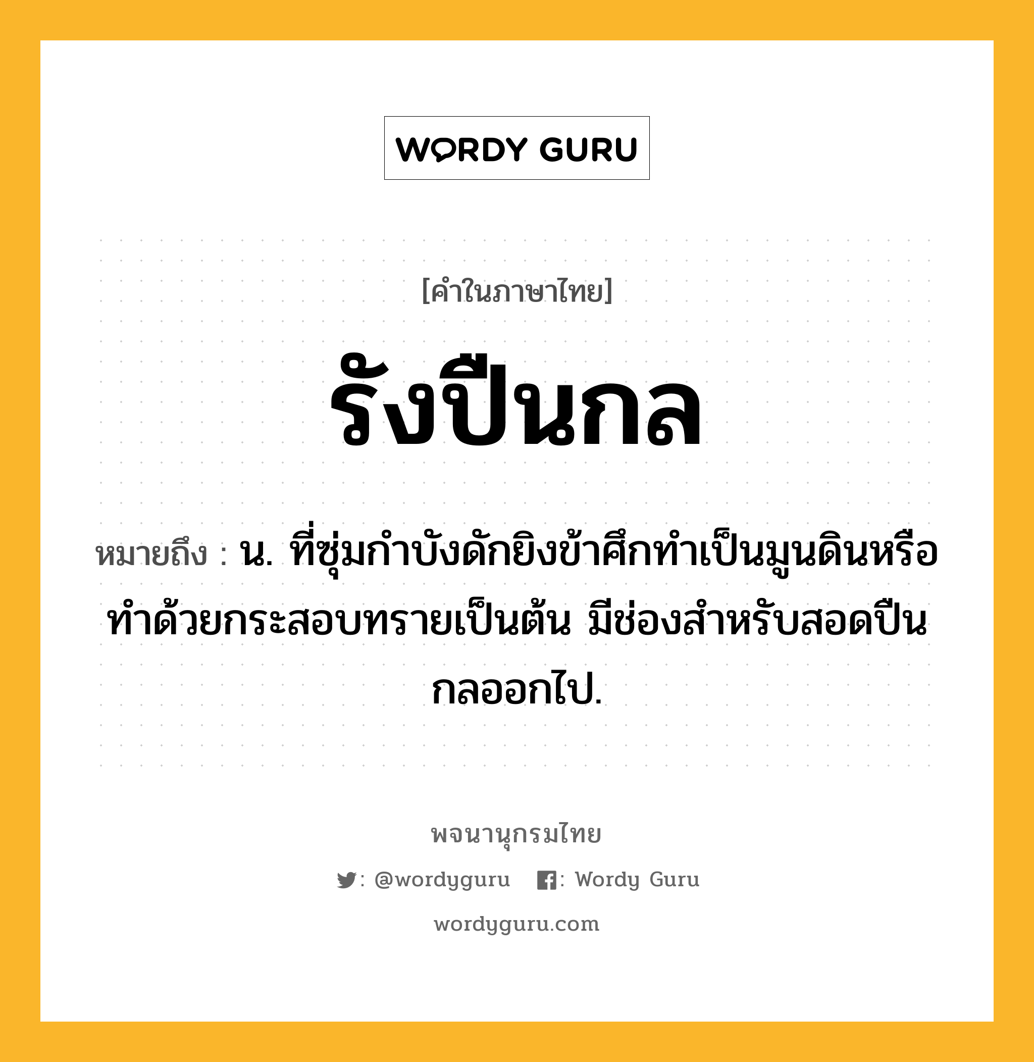 รังปืนกล ความหมาย หมายถึงอะไร?, คำในภาษาไทย รังปืนกล หมายถึง น. ที่ซุ่มกำบังดักยิงข้าศึกทำเป็นมูนดินหรือทำด้วยกระสอบทรายเป็นต้น มีช่องสำหรับสอดปืนกลออกไป.