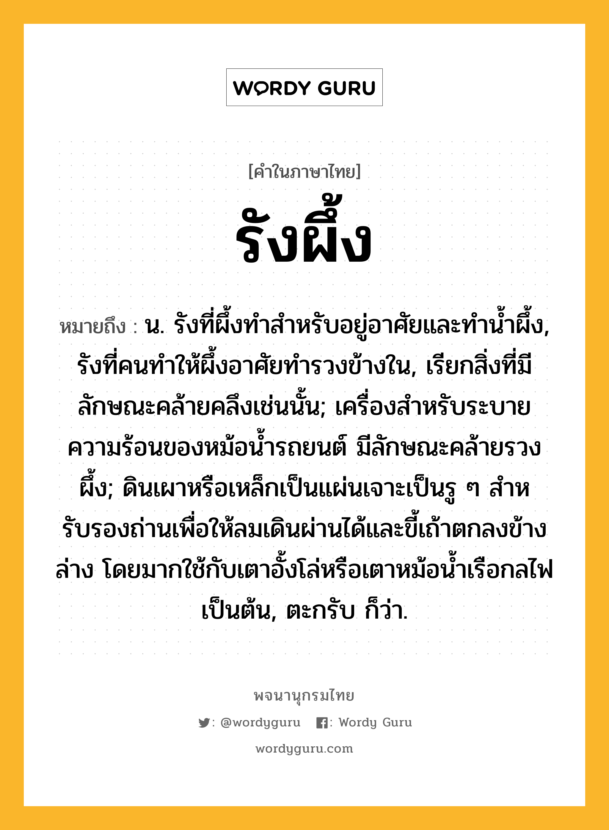 รังผึ้ง ความหมาย หมายถึงอะไร?, คำในภาษาไทย รังผึ้ง หมายถึง น. รังที่ผึ้งทําสําหรับอยู่อาศัยและทํานํ้าผึ้ง, รังที่คนทําให้ผึ้งอาศัยทํารวงข้างใน, เรียกสิ่งที่มีลักษณะคล้ายคลึงเช่นนั้น; เครื่องสําหรับระบายความร้อนของหม้อนํ้ารถยนต์ มีลักษณะคล้ายรวงผึ้ง; ดินเผาหรือเหล็กเป็นแผ่นเจาะเป็นรู ๆ สําหรับรองถ่านเพื่อให้ลมเดินผ่านได้และขี้เถ้าตกลงข้างล่าง โดยมากใช้กับเตาอั้งโล่หรือเตาหม้อนํ้าเรือกลไฟเป็นต้น, ตะกรับ ก็ว่า.