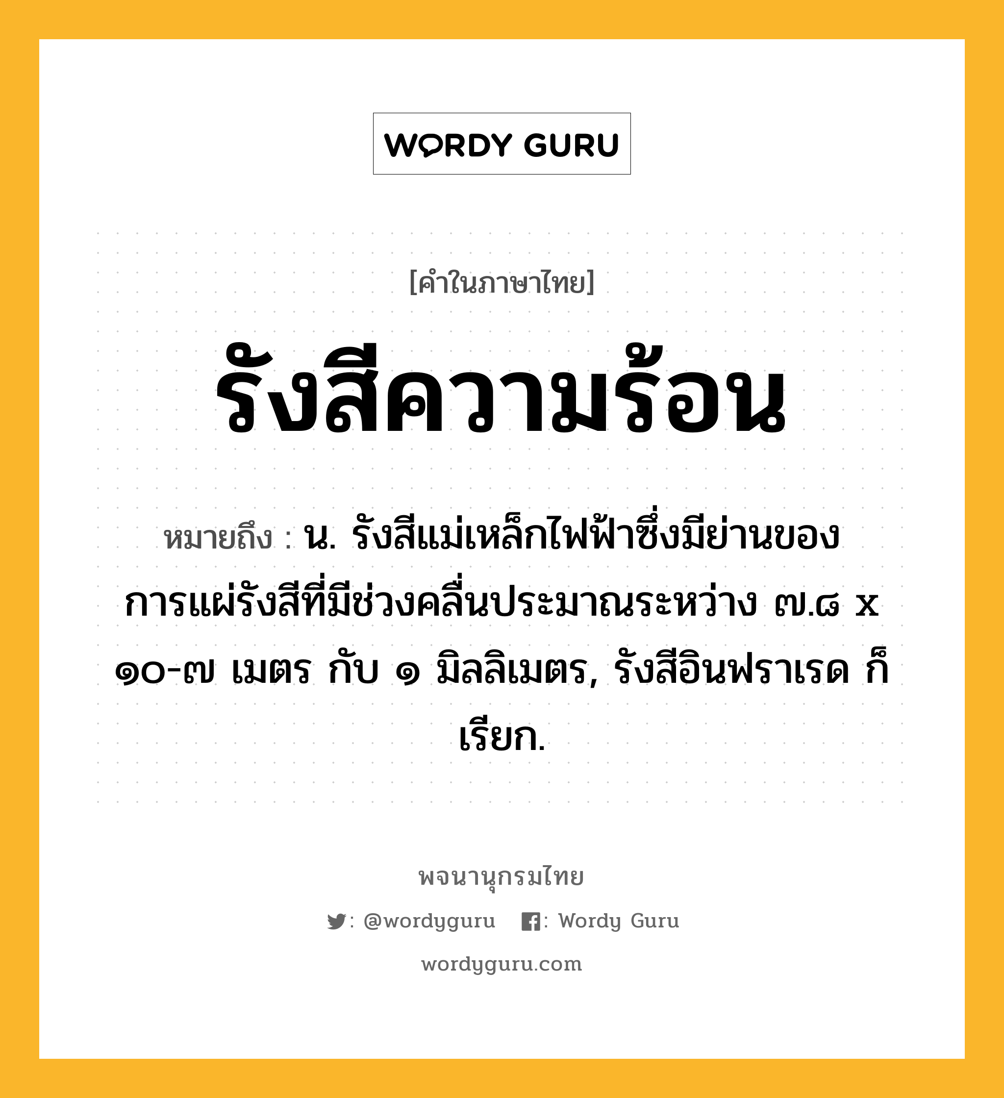 รังสีความร้อน ความหมาย หมายถึงอะไร?, คำในภาษาไทย รังสีความร้อน หมายถึง น. รังสีแม่เหล็กไฟฟ้าซึ่งมีย่านของการแผ่รังสีที่มีช่วงคลื่นประมาณระหว่าง ๗.๘ x ๑๐-๗ เมตร กับ ๑ มิลลิเมตร, รังสีอินฟราเรด ก็เรียก.