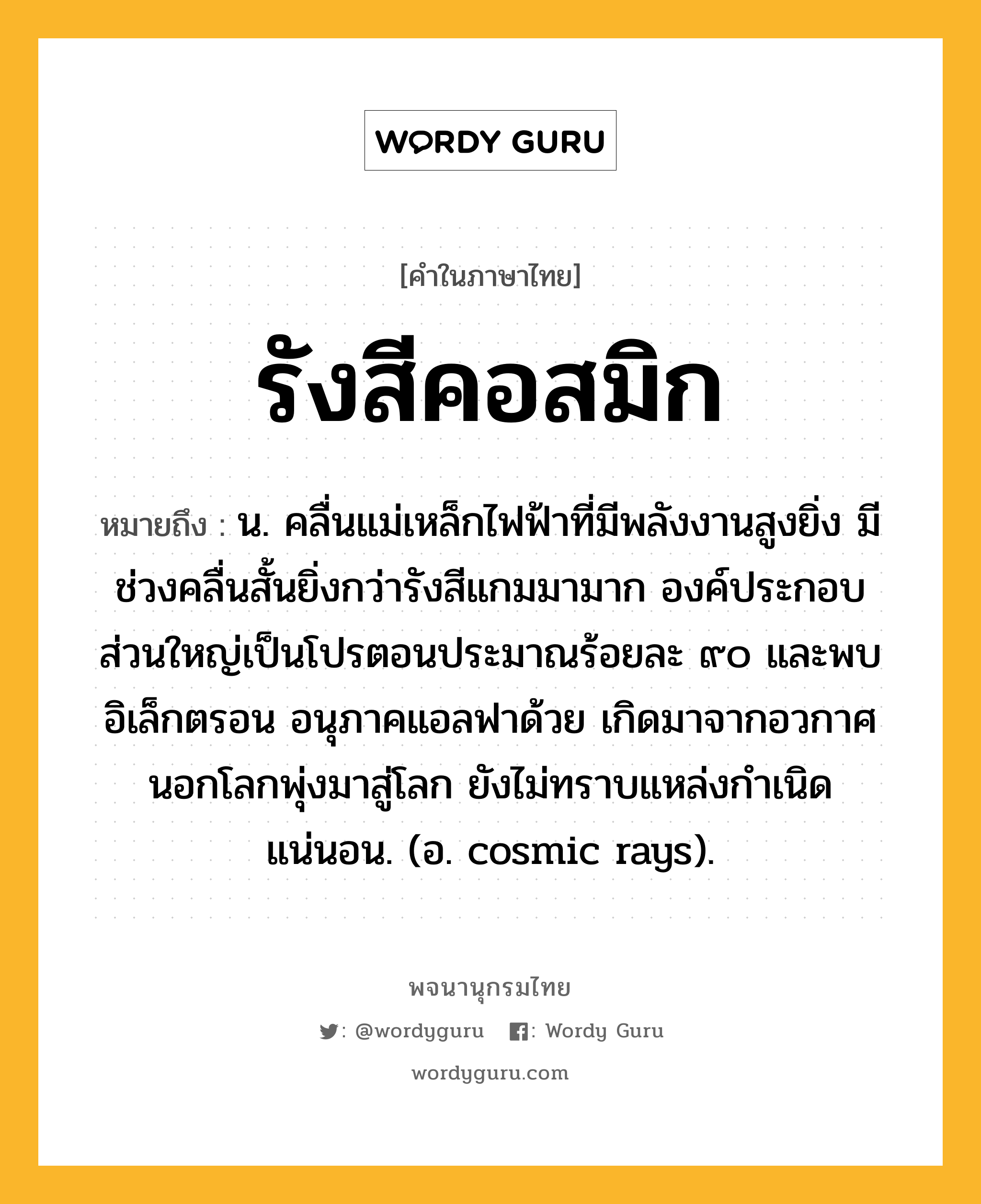 รังสีคอสมิก ความหมาย หมายถึงอะไร?, คำในภาษาไทย รังสีคอสมิก หมายถึง น. คลื่นแม่เหล็กไฟฟ้าที่มีพลังงานสูงยิ่ง มีช่วงคลื่นสั้นยิ่งกว่ารังสีแกมมามาก องค์ประกอบส่วนใหญ่เป็นโปรตอนประมาณร้อยละ ๙๐ และพบอิเล็กตรอน อนุภาคแอลฟาด้วย เกิดมาจากอวกาศนอกโลกพุ่งมาสู่โลก ยังไม่ทราบแหล่งกําเนิดแน่นอน. (อ. cosmic rays).