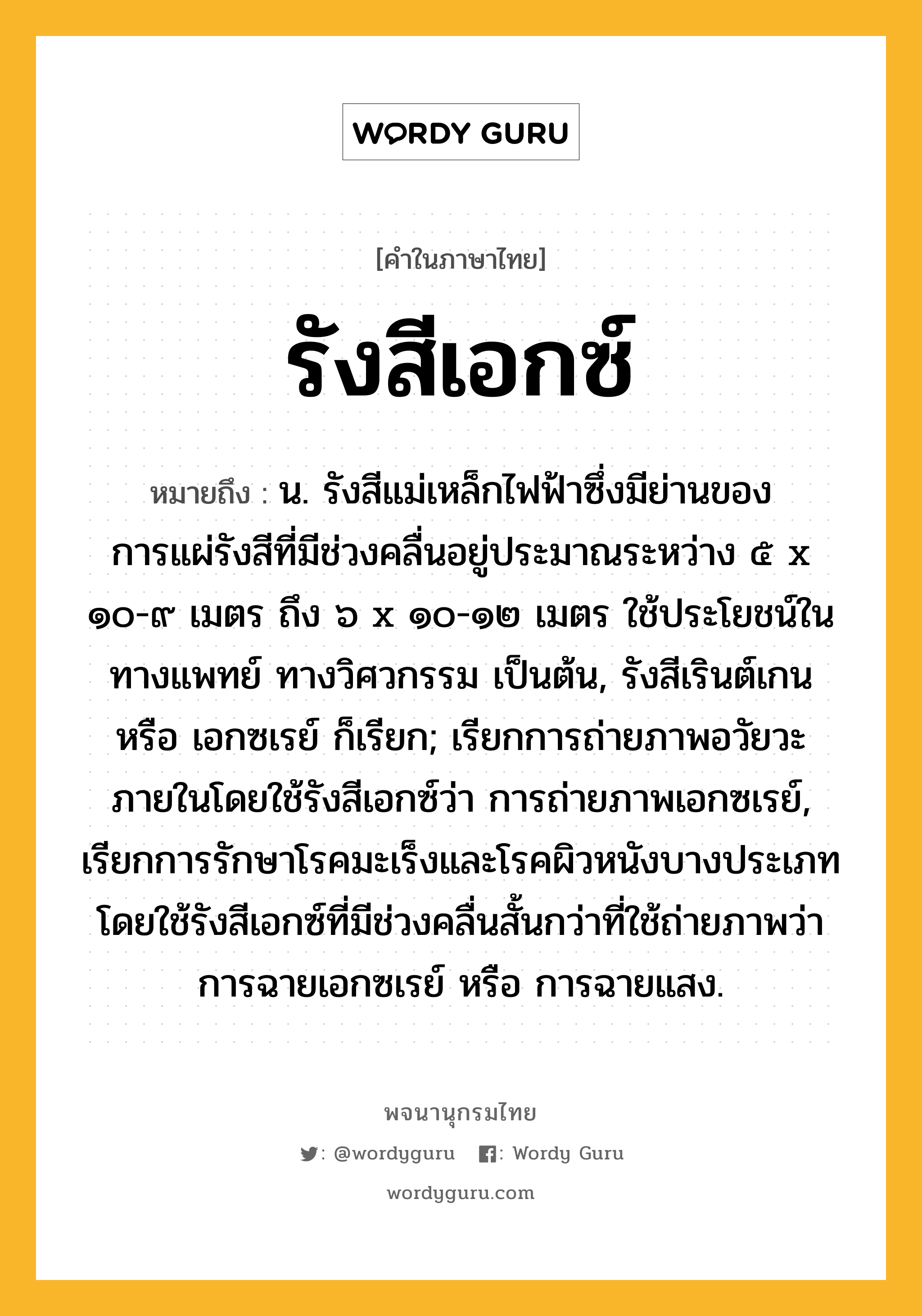 รังสีเอกซ์ ความหมาย หมายถึงอะไร?, คำในภาษาไทย รังสีเอกซ์ หมายถึง น. รังสีแม่เหล็กไฟฟ้าซึ่งมีย่านของการแผ่รังสีที่มีช่วงคลื่นอยู่ประมาณระหว่าง ๕ x ๑๐-๙ เมตร ถึง ๖ x ๑๐-๑๒ เมตร ใช้ประโยชน์ในทางแพทย์ ทางวิศวกรรม เป็นต้น, รังสีเรินต์เกน หรือ เอกซเรย์ ก็เรียก; เรียกการถ่ายภาพอวัยวะภายในโดยใช้รังสีเอกซ์ว่า การถ่ายภาพเอกซเรย์, เรียกการรักษาโรคมะเร็งและโรคผิวหนังบางประเภท โดยใช้รังสีเอกซ์ที่มีช่วงคลื่นสั้นกว่าที่ใช้ถ่ายภาพว่า การฉายเอกซเรย์ หรือ การฉายแสง.