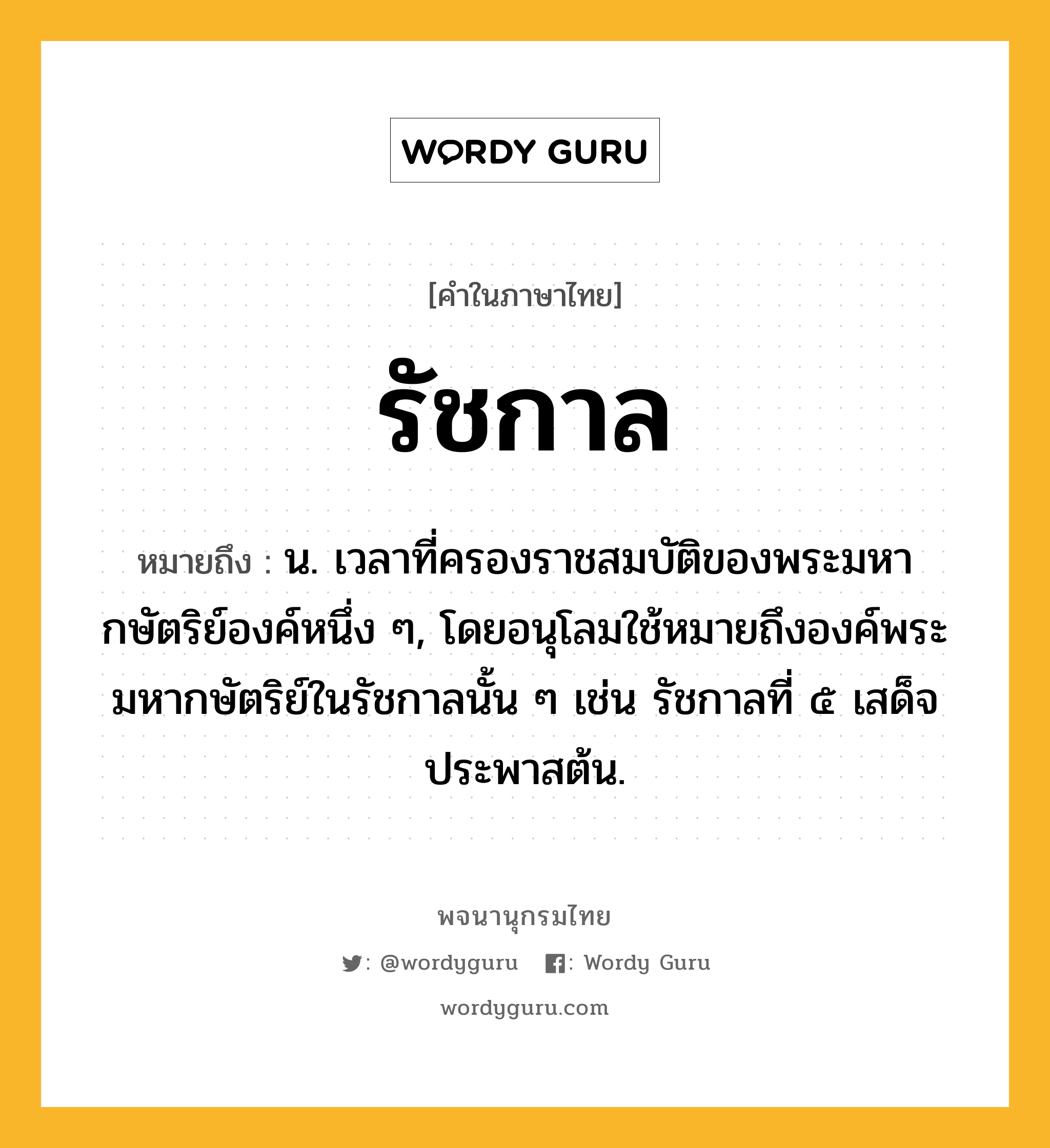 รัชกาล ความหมาย หมายถึงอะไร?, คำในภาษาไทย รัชกาล หมายถึง น. เวลาที่ครองราชสมบัติของพระมหากษัตริย์องค์หนึ่ง ๆ, โดยอนุโลมใช้หมายถึงองค์พระมหากษัตริย์ในรัชกาลนั้น ๆ เช่น รัชกาลที่ ๕ เสด็จประพาสต้น.