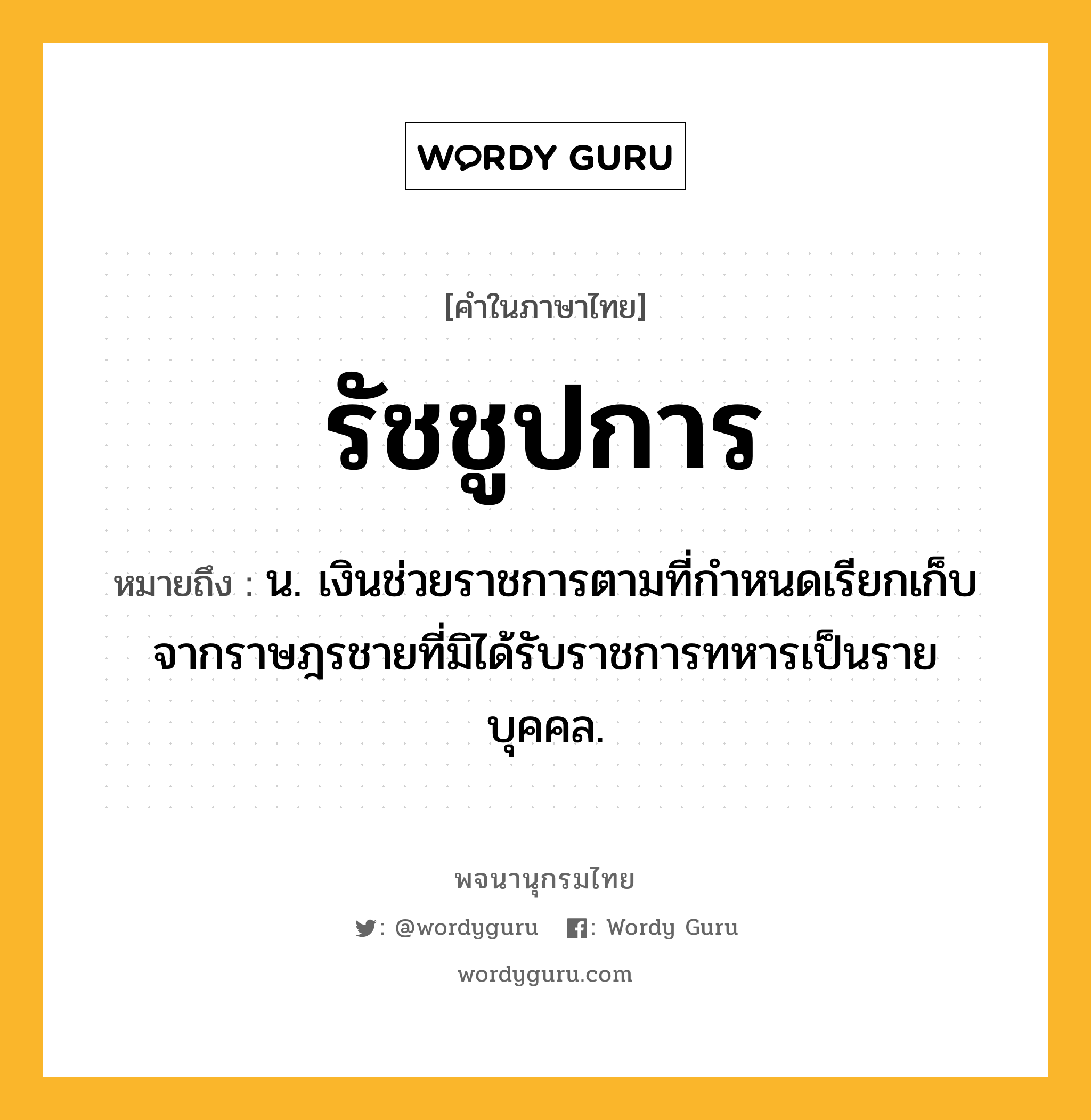 รัชชูปการ ความหมาย หมายถึงอะไร?, คำในภาษาไทย รัชชูปการ หมายถึง น. เงินช่วยราชการตามที่กําหนดเรียกเก็บจากราษฎรชายที่มิได้รับราชการทหารเป็นรายบุคคล.