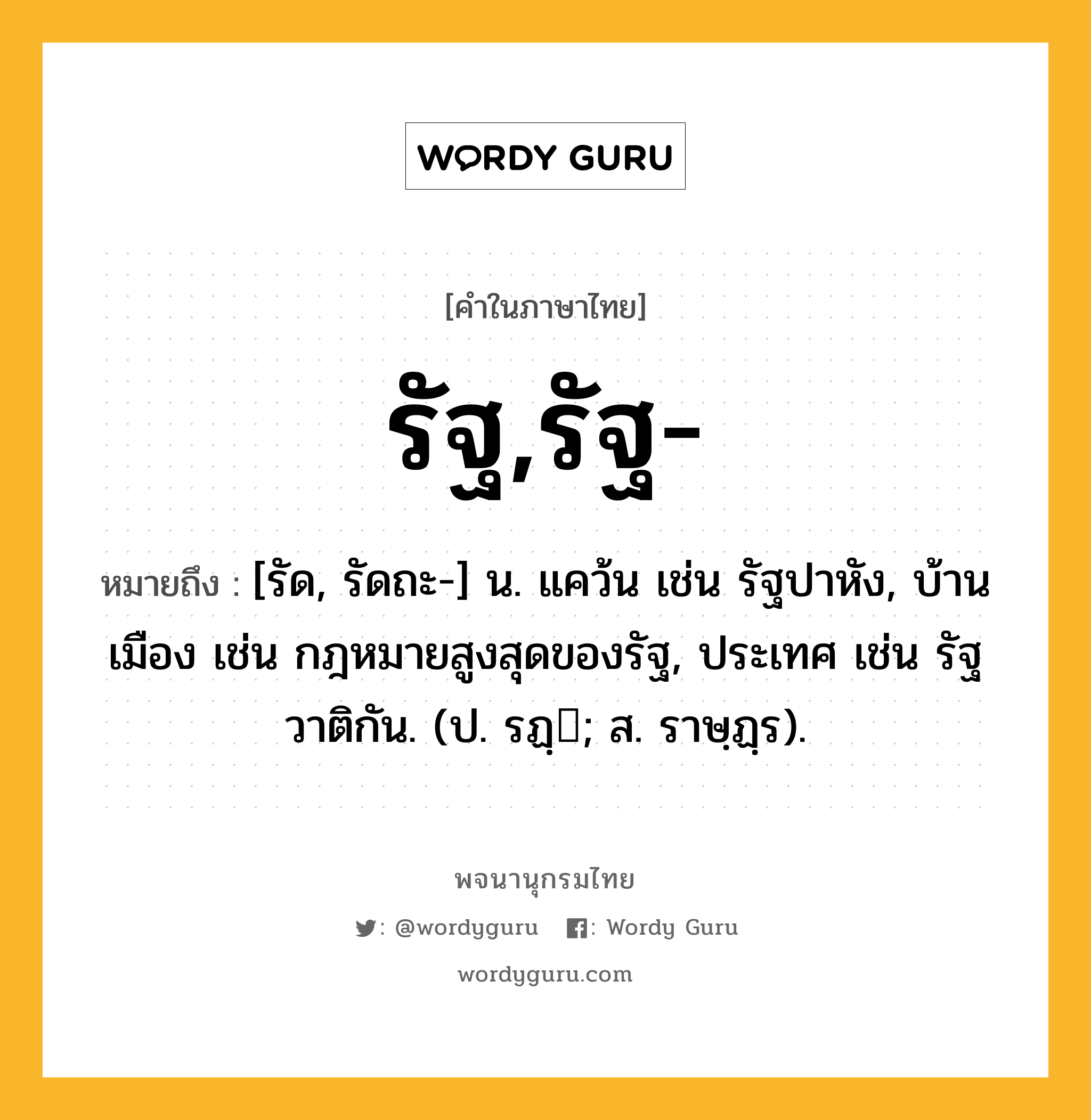 รัฐ,รัฐ- ความหมาย หมายถึงอะไร?, คำในภาษาไทย รัฐ,รัฐ- หมายถึง [รัด, รัดถะ-] น. แคว้น เช่น รัฐปาหัง, บ้านเมือง เช่น กฎหมายสูงสุดของรัฐ, ประเทศ เช่น รัฐวาติกัน. (ป. รฏฺ; ส. ราษฺฏฺร).