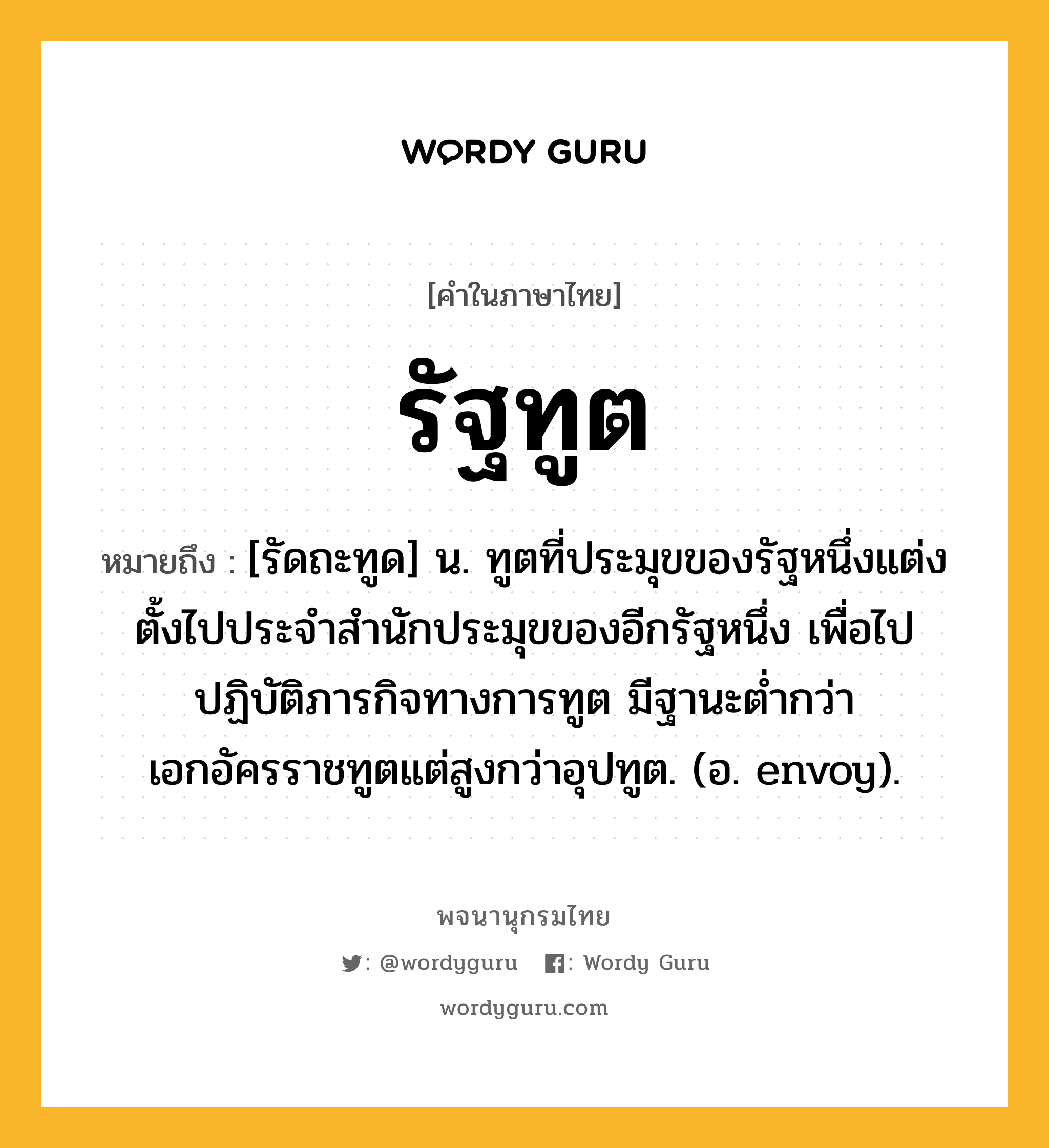 รัฐทูต ความหมาย หมายถึงอะไร?, คำในภาษาไทย รัฐทูต หมายถึง [รัดถะทูด] น. ทูตที่ประมุขของรัฐหนึ่งแต่งตั้งไปประจําสํานักประมุขของอีกรัฐหนึ่ง เพื่อไปปฏิบัติภารกิจทางการทูต มีฐานะตํ่ากว่าเอกอัครราชทูตแต่สูงกว่าอุปทูต. (อ. envoy).