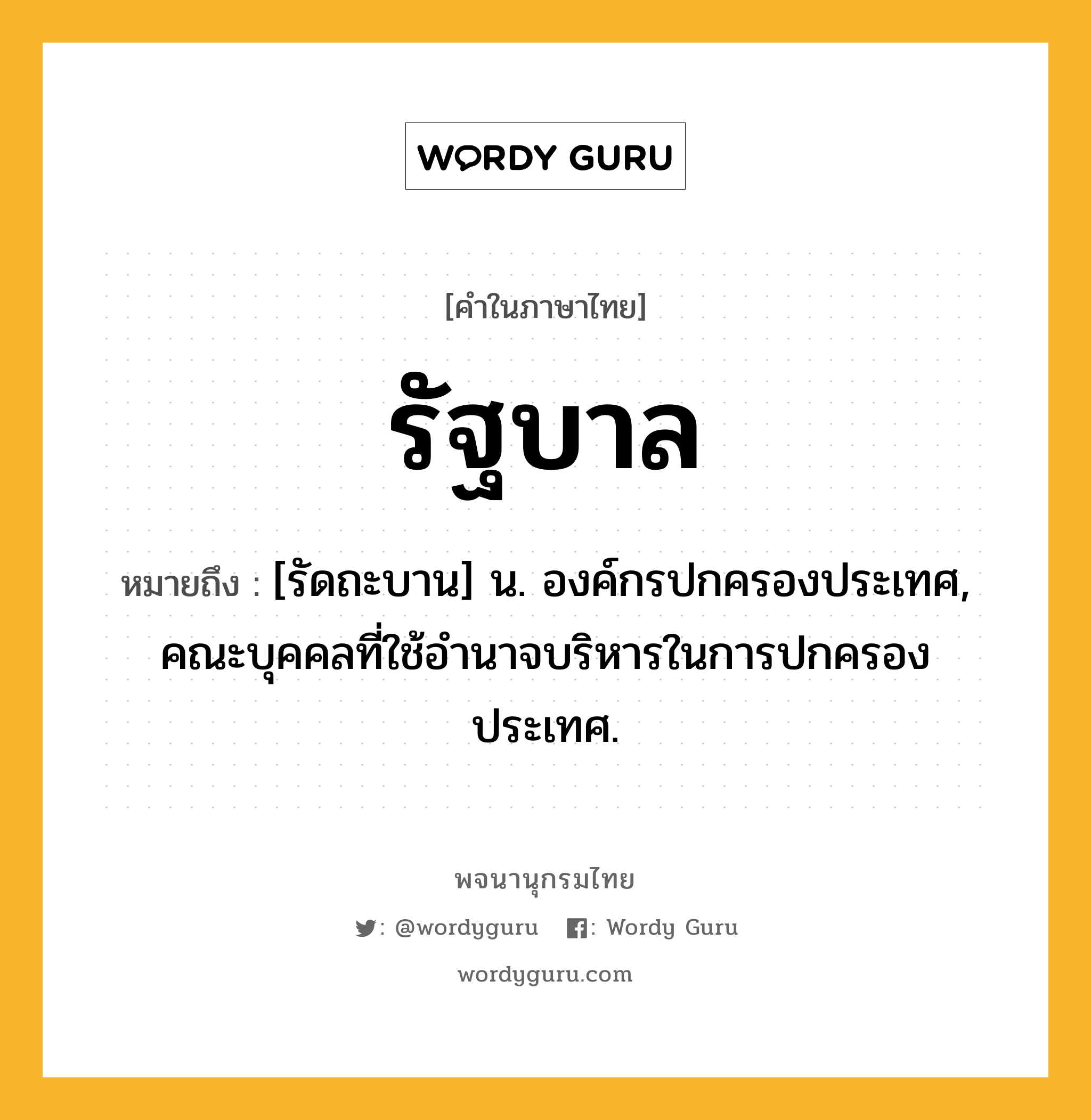 รัฐบาล ความหมาย หมายถึงอะไร?, คำในภาษาไทย รัฐบาล หมายถึง [รัดถะบาน] น. องค์กรปกครองประเทศ, คณะบุคคลที่ใช้อํานาจบริหารในการปกครองประเทศ.