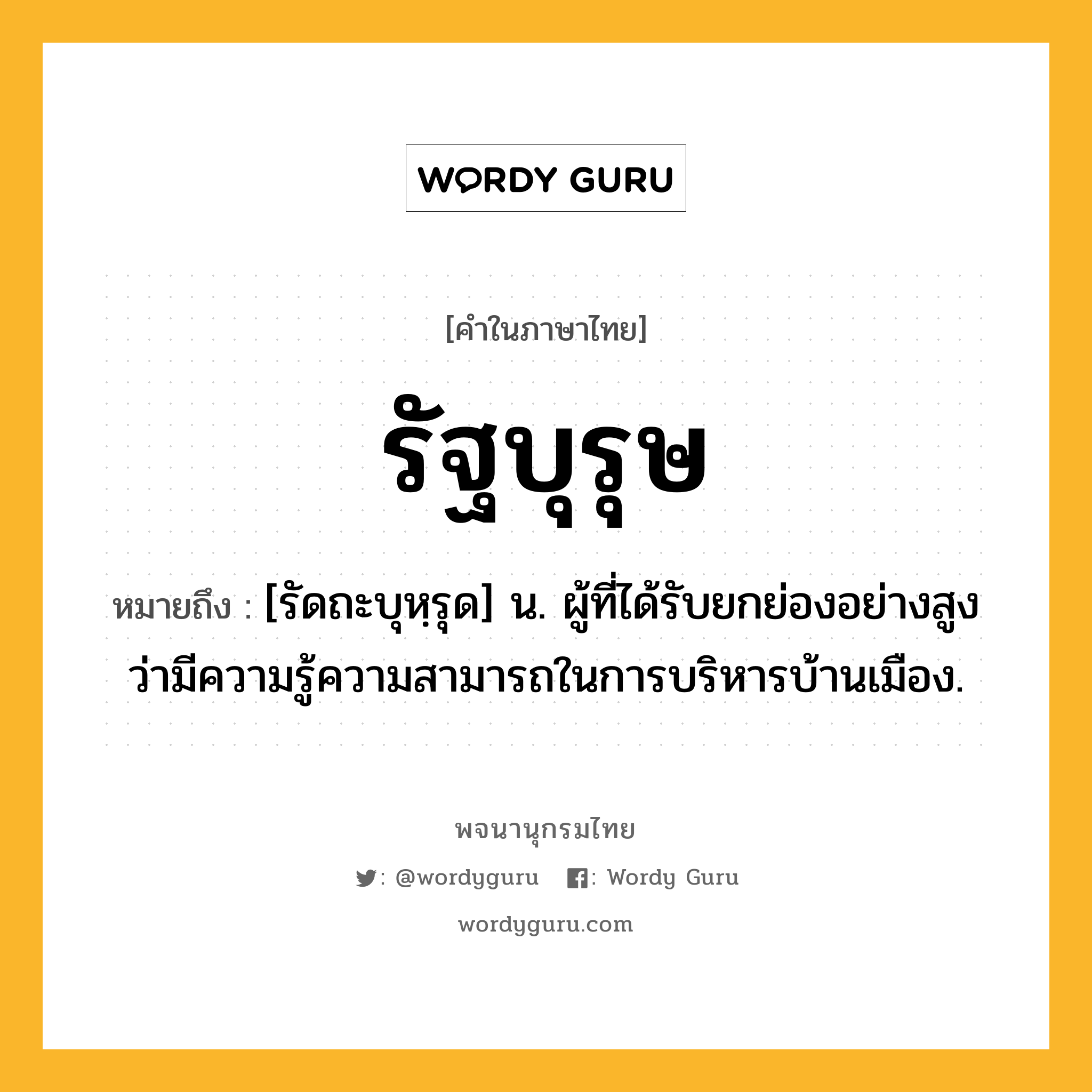 รัฐบุรุษ ความหมาย หมายถึงอะไร?, คำในภาษาไทย รัฐบุรุษ หมายถึง [รัดถะบุหฺรุด] น. ผู้ที่ได้รับยกย่องอย่างสูงว่ามีความรู้ความสามารถในการบริหารบ้านเมือง.