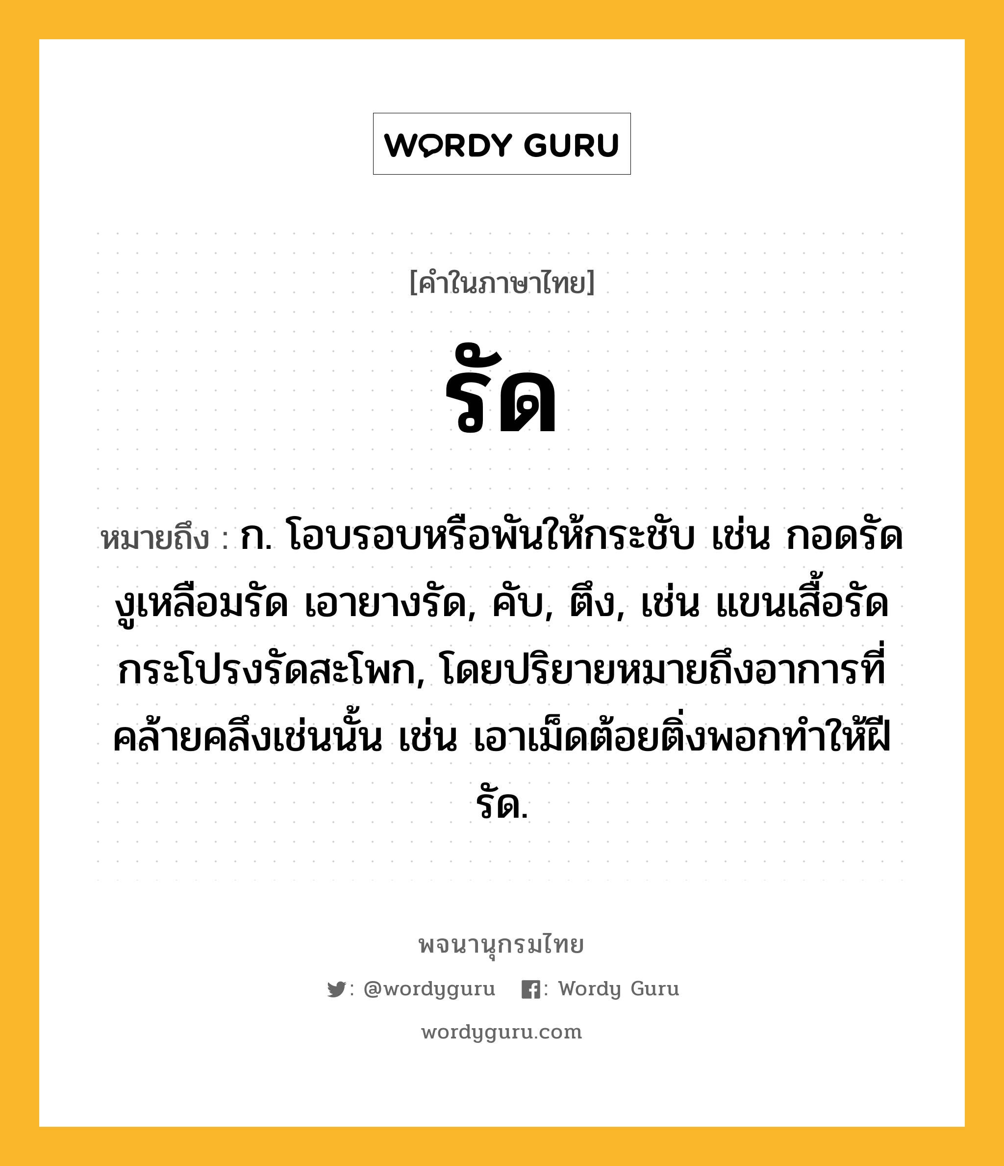 รัด ความหมาย หมายถึงอะไร?, คำในภาษาไทย รัด หมายถึง ก. โอบรอบหรือพันให้กระชับ เช่น กอดรัด งูเหลือมรัด เอายางรัด, คับ, ตึง, เช่น แขนเสื้อรัด กระโปรงรัดสะโพก, โดยปริยายหมายถึงอาการที่คล้ายคลึงเช่นนั้น เช่น เอาเม็ดต้อยติ่งพอกทําให้ฝีรัด.