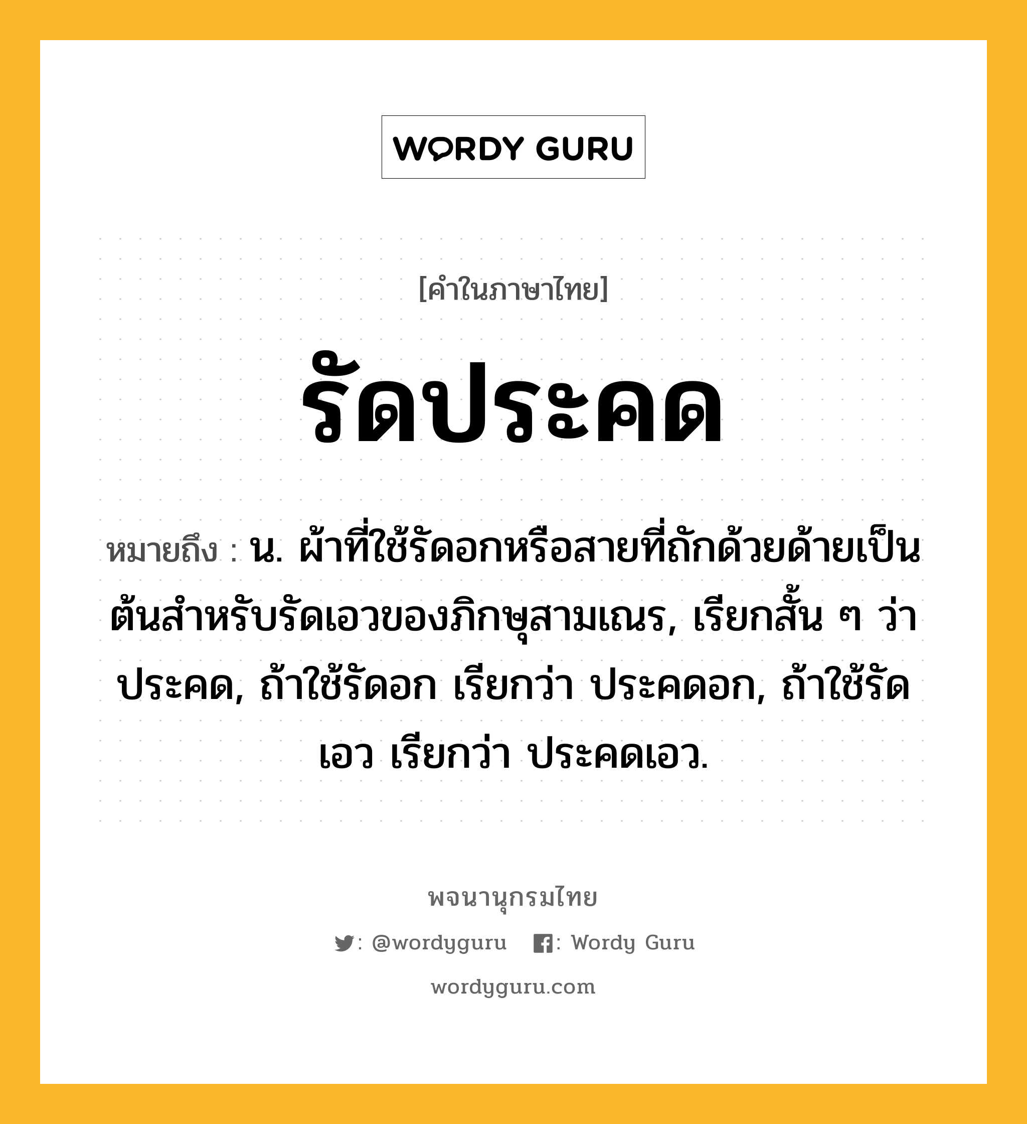 รัดประคด ความหมาย หมายถึงอะไร?, คำในภาษาไทย รัดประคด หมายถึง น. ผ้าที่ใช้รัดอกหรือสายที่ถักด้วยด้ายเป็นต้นสําหรับรัดเอวของภิกษุสามเณร, เรียกสั้น ๆ ว่า ประคด, ถ้าใช้รัดอก เรียกว่า ประคดอก, ถ้าใช้รัดเอว เรียกว่า ประคดเอว.