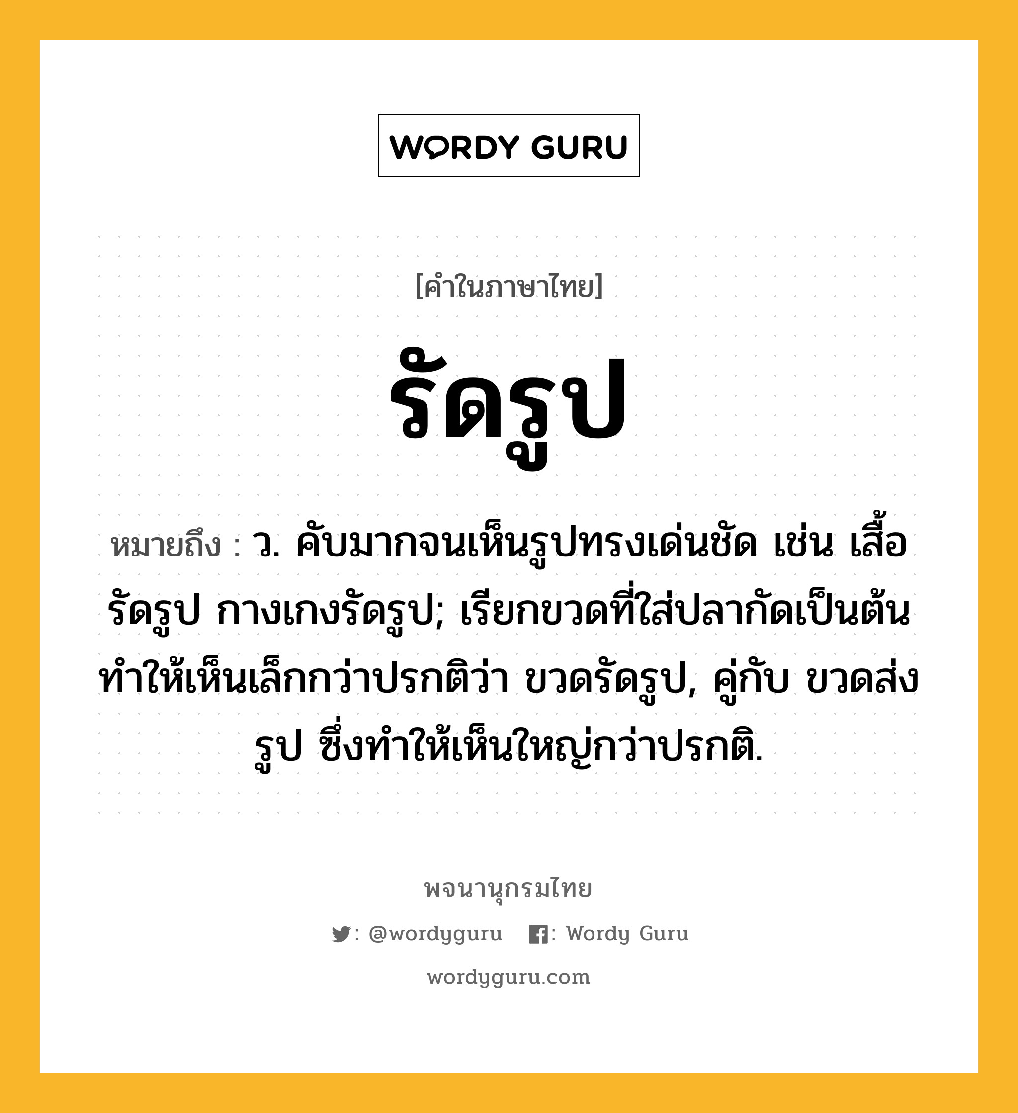 รัดรูป ความหมาย หมายถึงอะไร?, คำในภาษาไทย รัดรูป หมายถึง ว. คับมากจนเห็นรูปทรงเด่นชัด เช่น เสื้อรัดรูป กางเกงรัดรูป; เรียกขวดที่ใส่ปลากัดเป็นต้นทําให้เห็นเล็กกว่าปรกติว่า ขวดรัดรูป, คู่กับ ขวดส่งรูป ซึ่งทําให้เห็นใหญ่กว่าปรกติ.