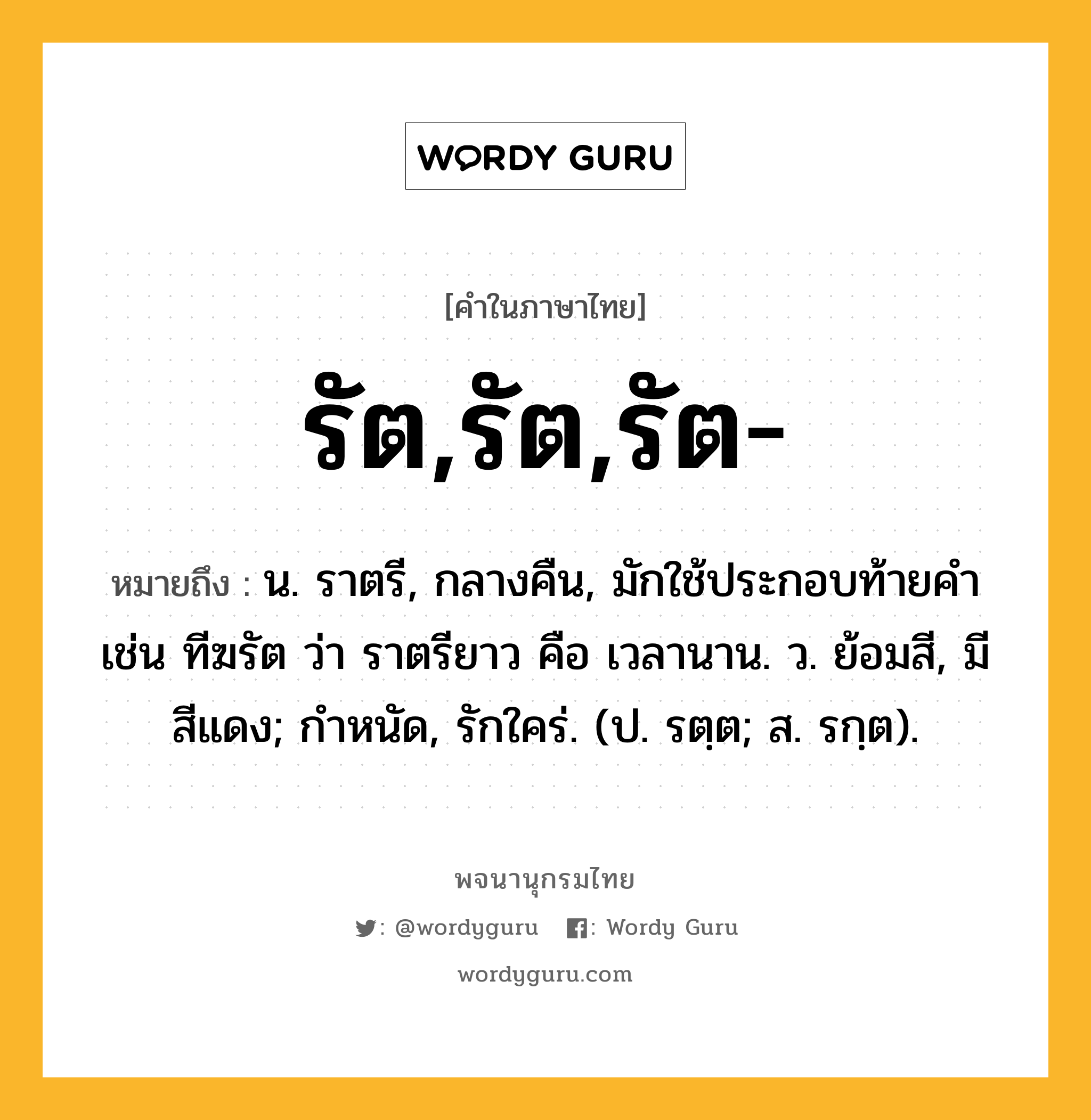 รัต,รัต,รัต- ความหมาย หมายถึงอะไร?, คำในภาษาไทย รัต,รัต,รัต- หมายถึง น. ราตรี, กลางคืน, มักใช้ประกอบท้ายคํา เช่น ทีฆรัต ว่า ราตรียาว คือ เวลานาน. ว. ย้อมสี, มีสีแดง; กําหนัด, รักใคร่. (ป. รตฺต; ส. รกฺต).