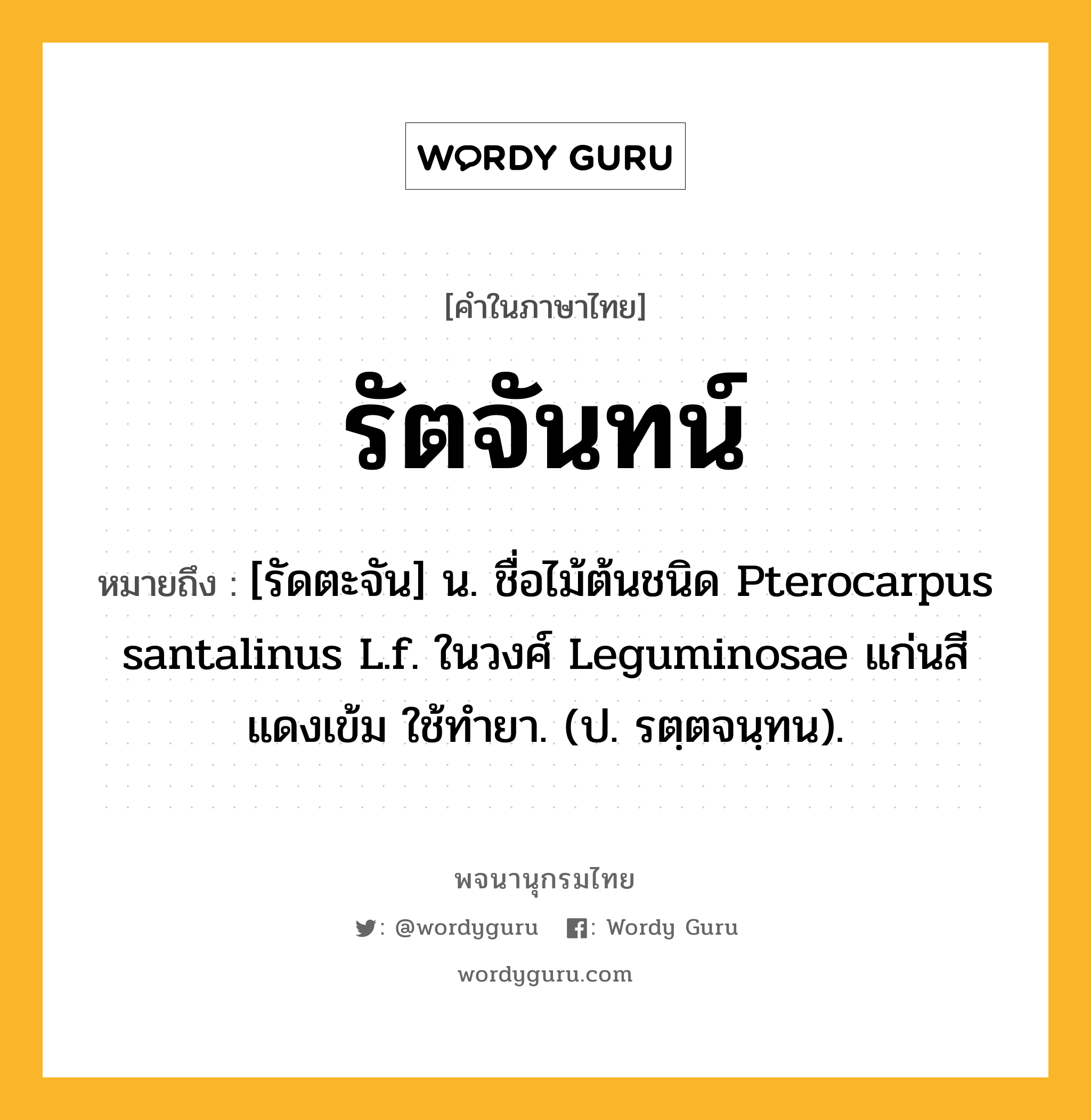 รัตจันทน์ ความหมาย หมายถึงอะไร?, คำในภาษาไทย รัตจันทน์ หมายถึง [รัดตะจัน] น. ชื่อไม้ต้นชนิด Pterocarpus santalinus L.f. ในวงศ์ Leguminosae แก่นสีแดงเข้ม ใช้ทํายา. (ป. รตฺตจนฺทน).