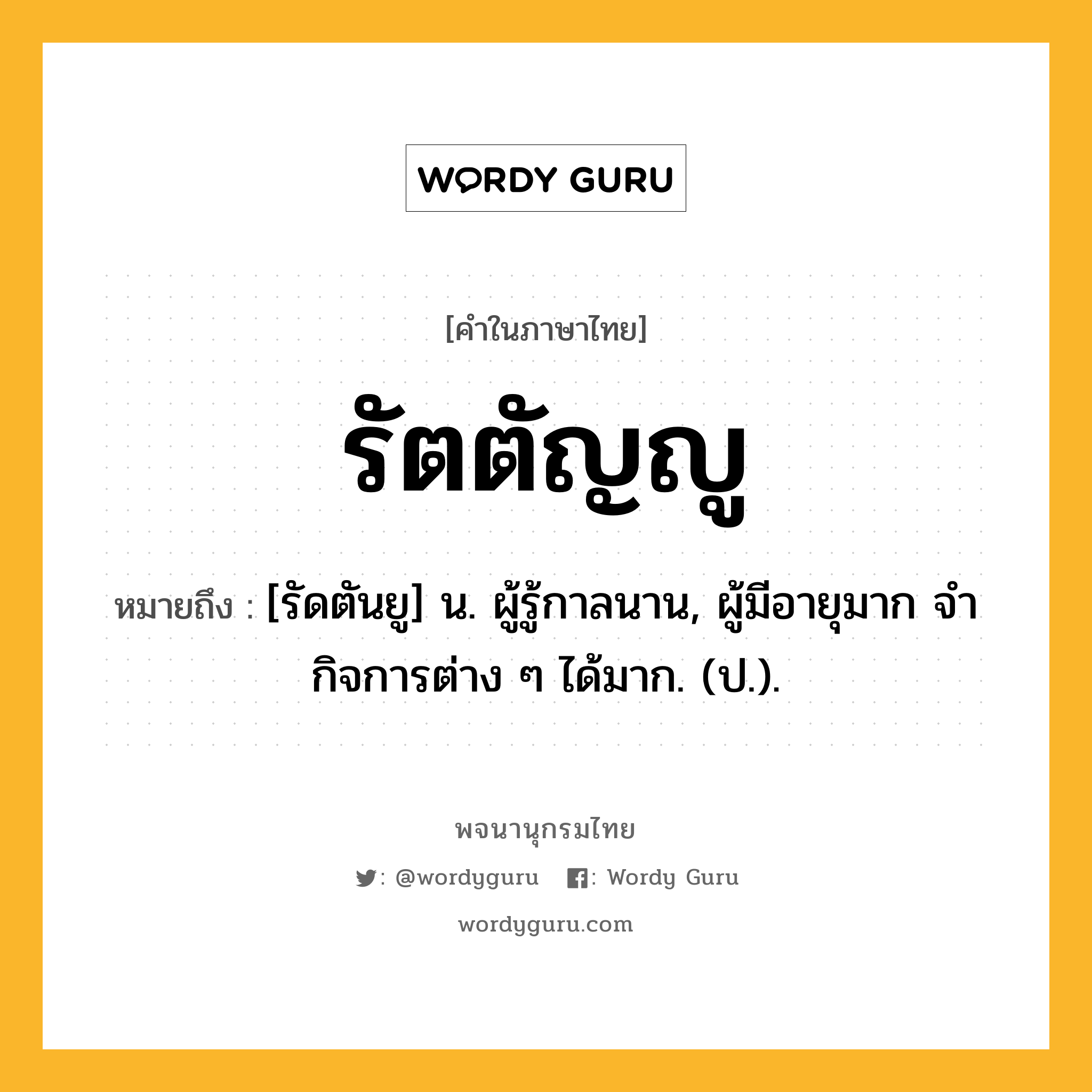 รัตตัญญู ความหมาย หมายถึงอะไร?, คำในภาษาไทย รัตตัญญู หมายถึง [รัดตันยู] น. ผู้รู้กาลนาน, ผู้มีอายุมาก จํากิจการต่าง ๆ ได้มาก. (ป.).