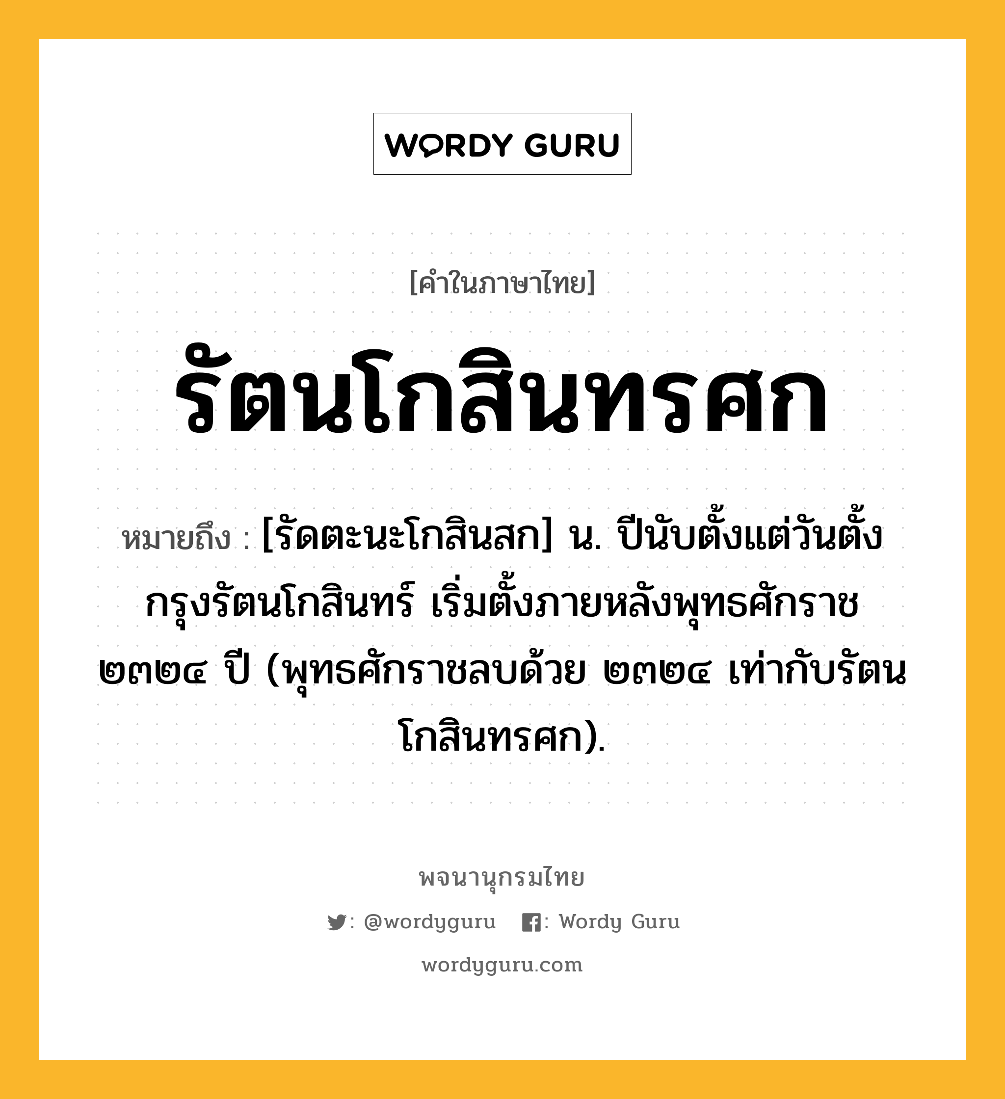 รัตนโกสินทรศก ความหมาย หมายถึงอะไร?, คำในภาษาไทย รัตนโกสินทรศก หมายถึง [รัดตะนะโกสินสก] น. ปีนับตั้งแต่วันตั้งกรุงรัตนโกสินทร์ เริ่มตั้งภายหลังพุทธศักราช ๒๓๒๔ ปี (พุทธศักราชลบด้วย ๒๓๒๔ เท่ากับรัตนโกสินทรศก).